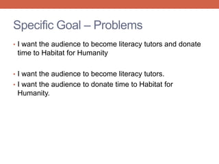 • I want the audience to become literacy tutors and donate
time to Habitat for Humanity
• I want the audience to become literacy tutors.
• I want the audience to donate time to Habitat for
Humanity.
Specific Goal – Problems
 