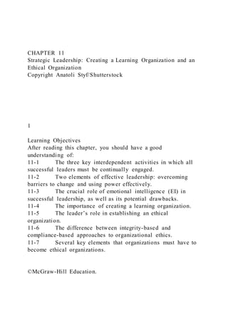 CHAPTER 11
Strategic Leadership: Creating a Learning Organization and an
Ethical Organization
Copyright Anatoli Styf/Shutterstock
1
Learning Objectives
After reading this chapter, you should have a good
understanding of:
11-1 The three key interdependent activities in which all
successful leaders must be continually engaged.
11-2 Two elements of effective leadership: overcoming
barriers to change and using power effectively.
11-3 The crucial role of emotional intelligence (EI) in
successful leadership, as well as its potential drawbacks.
11-4 The importance of creating a learning organization.
11-5 The leader’s role in establishing an ethical
organization.
11-6 The difference between integrity-based and
compliance-based approaches to organizational ethics.
11-7 Several key elements that organizations must have to
become ethical organizations.
©McGraw-Hill Education.
 