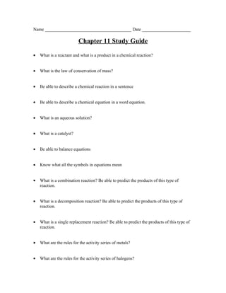 Name _______________________________________ Date ______________________

                          Chapter 11 Study Guide

•   What is a reactant and what is a product in a chemical reaction?


•   What is the law of conservation of mass?


•   Be able to describe a chemical reaction in a sentence


•   Be able to describe a chemical equation in a word equation.


•   What is an aqueous solution?


•   What is a catalyst?


•   Be able to balance equations


•   Know what all the symbols in equations mean


•   What is a combination reaction? Be able to predict the products of this type of
    reaction.


•   What is a decomposition reaction? Be able to predict the products of this type of
    reaction.


•   What is a single replacement reaction? Be able to predict the products of this type of
    reaction.


•   What are the rules for the activity series of metals?


•   What are the rules for the activity series of halogens?
 