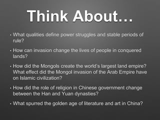 Think About…
• What qualities define power struggles and stable periods of
rule?
• How can invasion change the lives of people in conquered
lands?
• How did the Mongols create the world’s largest land empire?
What effect did the Mongol invasion of the Arab Empire have
on Islamic civilization?
• How did the role of religion in Chinese government change
between the Han and Yuan dynasties?
• What spurred the golden age of literature and art in China?
 