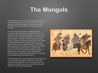 The Mongols
• The Mongols rose to power in Asia extremely fast due to
their military prowess. A man by the name of Temüjun
gradually unified the Mongols. Temüjun was elected
Genghis Khan, strong leader. He devoted himself to
conquest.
• The army that Genghis Khan unleashed was not
unusually large, totaling around 130,000 in 1227. The
conquest of the Mongolians resulted in the largest land
empire in history. Genghis Khan died in 1227 and the
empire began to change. His heirs divided the large
territory, splitting the empire into khanates. In the 1260s,
the Mongols attacked the Song Dynasty. They were
introduced to the use of gunpowder. In 1279, Genghis
Khan’s grandson, Kublai Khan, completed the conquest
of the Song Dynasty and created a new Chinese
dynasty, the Yuan. This invasion left China ruled by a
foreign power for the first time. The Mongols and
Chinese lived by completely different laws. For example,
the Mongols ended civil service exams.
• The Mongol dynasty was weakened when they spent too
much on foreign conquests, corruption at court, and
growing internal stability. Zhu Yuanzhang, the son of a
peasant, put together an army and ended the Mongol
dynasty. He set up the Ming dynasty.
 
