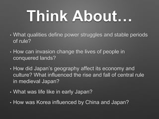 Think About…
• What qualities define power struggles and stable periods
of rule?
• How can invasion change the lives of people in
conquered lands?
• How did Japan’s geography affect its economy and
culture? What influenced the rise and fall of central rule
in medieval Japan?
• What was life like in early Japan?
• How was Korea influenced by China and Japan?
 