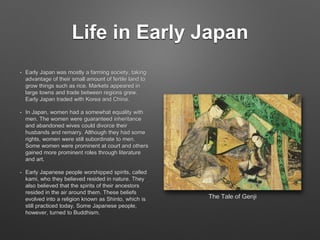 Life in Early Japan
• Early Japan was mostly a farming society, taking
advantage of their small amount of fertile land to
grow things such as rice. Markets appeared in
large towns and trade between regions grew.
Early Japan traded with Korea and China.
• In Japan, women had a somewhat equality with
men. The women were guaranteed inheritance
and abandoned wives could divorce their
husbands and remarry. Although they had some
rights, women were still subordinate to men.
Some women were prominent at court and others
gained more prominent roles through literature
and art.
• Early Japanese people worshipped spirits, called
kami, who they believed resided in nature. They
also believed that the spirits of their ancestors
resided in the air around them. These beliefs
evolved into a religion known as Shinto, which is
still practiced today. Some Japanese people,
however, turned to Buddhism.
The Tale of Genji
 