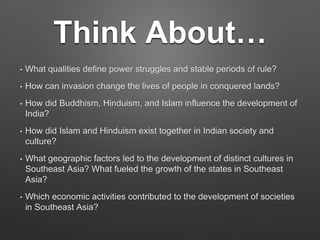 Think About…
• What qualities define power struggles and stable periods of rule?
• How can invasion change the lives of people in conquered lands?
• How did Buddhism, Hinduism, and Islam influence the development of
India?
• How did Islam and Hinduism exist together in Indian society and
culture?
• What geographic factors led to the development of distinct cultures in
Southeast Asia? What fueled the growth of the states in Southeast
Asia?
• Which economic activities contributed to the development of societies
in Southeast Asia?
 