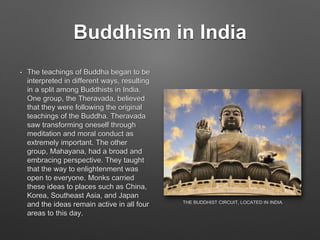 Buddhism in India
• The teachings of Buddha began to be
interpreted in different ways, resulting
in a split among Buddhists in India.
One group, the Theravada, believed
that they were following the original
teachings of the Buddha. Theravada
saw transforming oneself through
meditation and moral conduct as
extremely important. The other
group, Mahayana, had a broad and
embracing perspective. They taught
that the way to enlightenment was
open to everyone. Monks carried
these ideas to places such as China,
Korea, Southeast Asia, and Japan
and the ideas remain active in all four
areas to this day.
THE BUDDHIST CIRCUIT, LOCATED IN INDIA
 