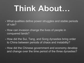 Think About…
• What qualities define power struggles and stable periods
of rule?
• How can invasion change the lives of people in
conquered lands?
• How did the Sui, Tang, and Song dynasties bring order
to China between periods of chaos and instability?
• How did the Chinese government and economy develop
and change over the time period of the three dynasties?
 