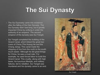 The Sui Dynasty
• The Sui Dyanasty came into existence
after the falling of the Han Dynasty. The
Sui Dynasty didn’t last long, but it greatly
impacted China by unifying it under the
authority of an emperor. The second
emperor of the dynasty was Sui Yangdi.
• Sui Yangdi completed the building of the
Grand Canal, which linked the great two
rivers of China (The Huang He and the
Chang Jiang). This canal made the
shipping of rice from the north to the south
much easier. Although he did great things
for China, he was a cruel ruler. For
example, he used forced labor to build the
Grand Canal. This cruelty, along with high
taxes, his luxurious lifestyle, and military
failures, led to rebellion. Sui Yangdi was
murdered and his dynasty came to an end.
Sui Yangdi
 