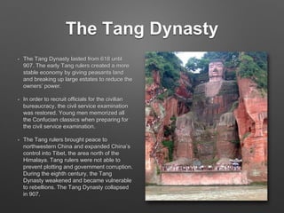 The Tang Dynasty
• The Tang Dynasty lasted from 618 until
907. The early Tang rulers created a more
stable economy by giving peasants land
and breaking up large estates to reduce the
owners’ power.
• In order to recruit officials for the civilian
bureaucracy, the civil service examination
was restored. Young men memorized all
the Confucian classics when preparing for
the civil service examination.
• The Tang rulers brought peace to
northwestern China and expanded China’s
control into Tibet, the area north of the
Himalaya. Tang rulers were not able to
prevent plotting and government corruption.
During the eighth century, the Tang
Dynasty weakened and became vulnerable
to rebellions. The Tang Dynasty collapsed
in 907.
 