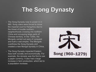 The Song Dynasty
• The Song Dynasty rose to power in in
960. Song rulers were forced to move
the imperial court to Hangzhou due to
the threat of trouble northern
neighborhoods crossing into northern
China and occupying large parts of
Chinese territory. In the 1200s, the
Mongols carried out wars of conquest
and built a vast empire. The Mongols
overthrew the Song Dynasty and
created a new Mongol dynasty in China.
• The Song Dynasty impacted Eastern
Asia both socially and economically. For
example, the dynasty was the first to use
a paper currency. It also had a large
increase in farm production, which led to
a population increase.
 