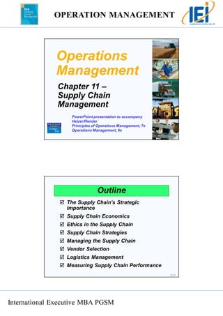 OPERATION MANAGEMENT 
International Executive MBA PGSM 
11 – 1 
Operations 
Management 
Chapter 11 – 
Supply Chain 
Management 
PowerPoint presentation to accompany 
Heizer/Render 
Principles of Operations Management, 7e 
Operations Management, 9e 
11 – 2 
Outline 
 The Supply Chain’s Strategic 
Importance 
 Supply Chain Economics 
 Ethics in the Supply Chain 
 Supply Chain Strategies 
 Managing the Supply Chain 
 Vendor Selection 
 Logistics Management 
 Measuring Supply Chain Performance 
 