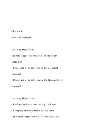 Chapter 11
Survival Analysis
Learning Objectives
• Identify applications with time to event
outcomes
• Construct a life table using the actuarial
approach
• Construct a life table using the Kaplan-Meier
approach
Learning Objectives
• Perform and interpret the log-rank test
• Compute and interpret a hazard ratio
• Interpret regression coefficients in a Cox
 