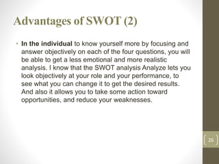 Advantages of SWOT (2)
• In the individual to know yourself more by focusing and
answer objectively on each of the four qu...