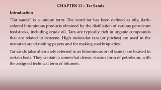 CHAPTER 11 – Tar Sands
Introduction
“Tar sands” is a unique term. The word tar has been defined as oily, dark-
colored bituminous products obtained by the distillation of various petroleum
feedstocks, including crude oil. Tars are typically rich in organic compounds
that are related to benzene. High molecular tars (or pitches) are used in the
manufacture of roofing papers and for making coal briquettes.
Tar sands (also alternately referred to as bituminous or oil sands) are located in
certain beds. They contain a somewhat dense, viscous form of petroleum, with
the assigned technical term of bitumen.
 
