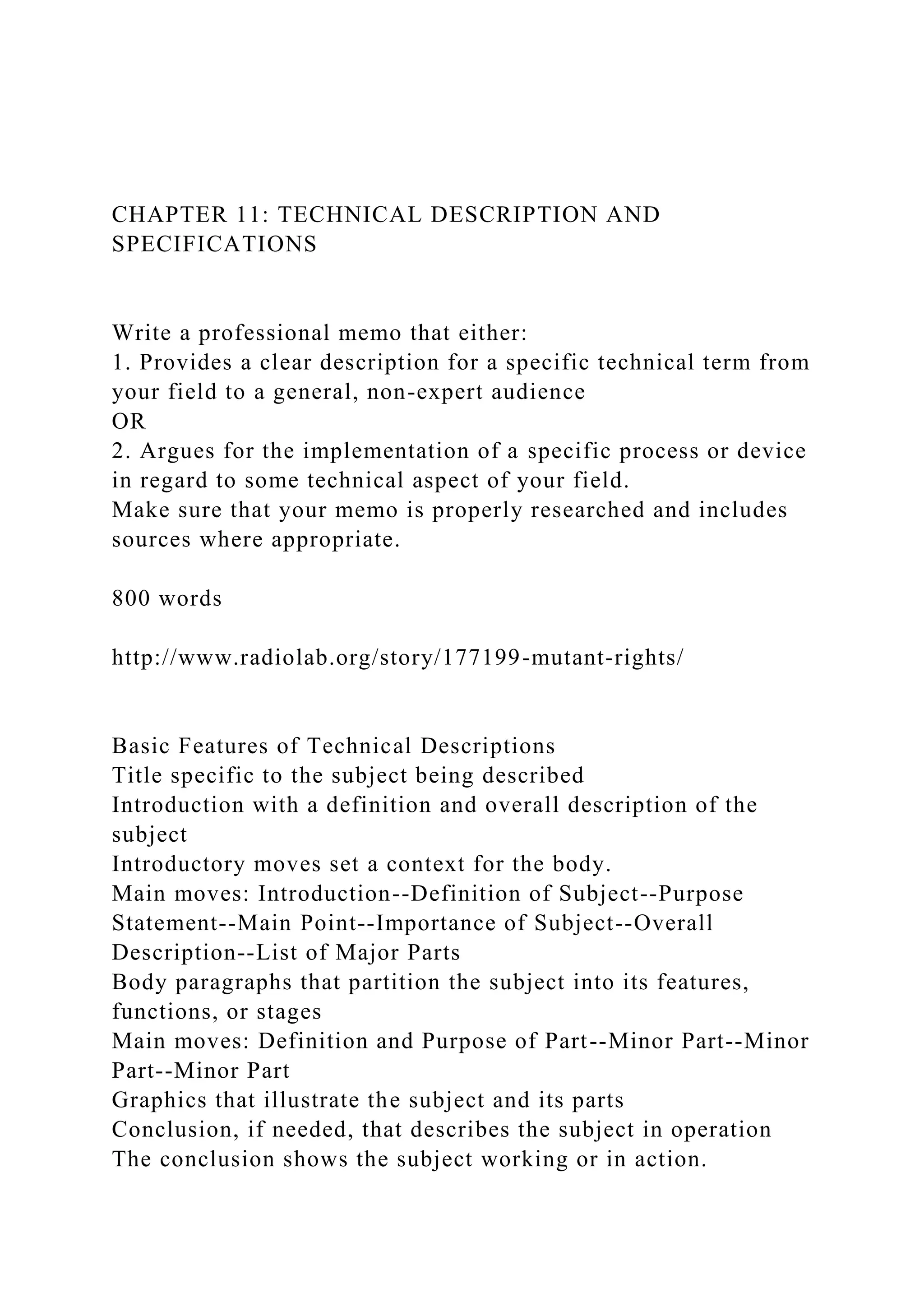 CHAPTER 11: TECHNICAL DESCRIPTION AND
SPECIFICATIONS
Write a professional memo that either:
1. Provides a clear description for a specific technical term from
your field to a general, non-expert audience
OR
2. Argues for the implementation of a specific process or device
in regard to some technical aspect of your field.
Make sure that your memo is properly researched and includes
sources where appropriate.
800 words
http://www.radiolab.org/story/177199-mutant-rights/
Basic Features of Technical Descriptions
Title specific to the subject being described
Introduction with a definition and overall description of the
subject
Introductory moves set a context for the body.
Main moves: Introduction--Definition of Subject--Purpose
Statement--Main Point--Importance of Subject--Overall
Description--List of Major Parts
Body paragraphs that partition the subject into its features,
functions, or stages
Main moves: Definition and Purpose of Part--Minor Part--Minor
Part--Minor Part
Graphics that illustrate the subject and its parts
Conclusion, if needed, that describes the subject in operation
The conclusion shows the subject working or in action.
 