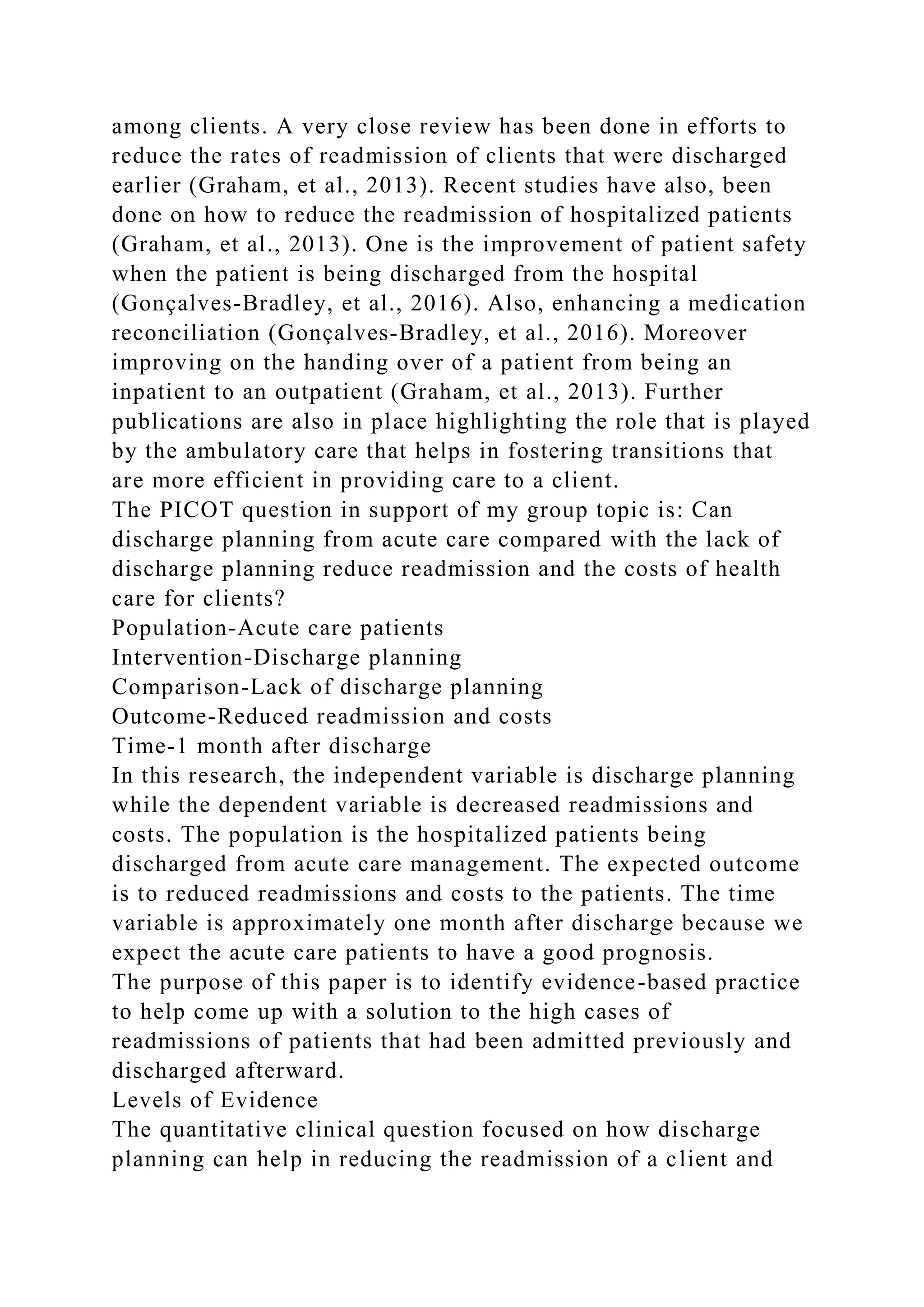 among clients. A very close review has been done in efforts to
reduce the rates of readmission of clients that were discharged
earlier (Graham, et al., 2013). Recent studies have also, been
done on how to reduce the readmission of hospitalized patients
(Graham, et al., 2013). One is the improvement of patient safety
when the patient is being discharged from the hospital
(Gonçalves‐Bradley, et al., 2016). Also, enhancing a medication
reconciliation (Gonçalves‐Bradley, et al., 2016). Moreover
improving on the handing over of a patient from being an
inpatient to an outpatient (Graham, et al., 2013). Further
publications are also in place highlighting the role that is played
by the ambulatory care that helps in fostering transitions that
are more efficient in providing care to a client.
The PICOT question in support of my group topic is: Can
discharge planning from acute care compared with the lack of
discharge planning reduce readmission and the costs of health
care for clients?
Population-Acute care patients
Intervention-Discharge planning
Comparison-Lack of discharge planning
Outcome-Reduced readmission and costs
Time-1 month after discharge
In this research, the independent variable is discharge planning
while the dependent variable is decreased readmissions and
costs. The population is the hospitalized patients being
discharged from acute care management. The expected outcome
is to reduced readmissions and costs to the patients. The time
variable is approximately one month after discharge because we
expect the acute care patients to have a good prognosis.
The purpose of this paper is to identify evidence-based practice
to help come up with a solution to the high cases of
readmissions of patients that had been admitted previously and
discharged afterward.
Levels of Evidence
The quantitative clinical question focused on how discharge
planning can help in reducing the readmission of a client and
 