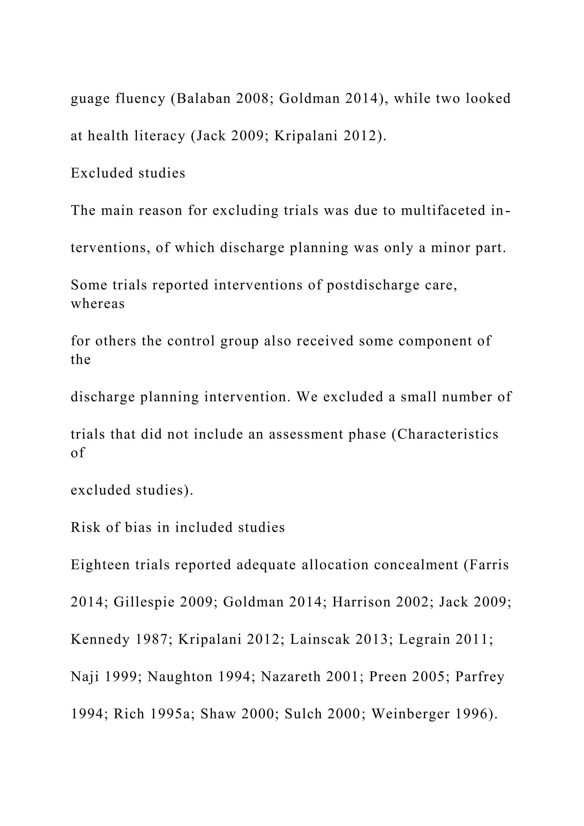 guage fluency (Balaban 2008; Goldman 2014), while two looked
at health literacy (Jack 2009; Kripalani 2012).
Excluded studies
The main reason for excluding trials was due to multifaceted in-
terventions, of which discharge planning was only a minor part.
Some trials reported interventions of postdischarge care,
whereas
for others the control group also received some component of
the
discharge planning intervention. We excluded a small number of
trials that did not include an assessment phase (Characteristics
of
excluded studies).
Risk of bias in included studies
Eighteen trials reported adequate allocation concealment (Farris
2014; Gillespie 2009; Goldman 2014; Harrison 2002; Jack 2009;
Kennedy 1987; Kripalani 2012; Lainscak 2013; Legrain 2011;
Naji 1999; Naughton 1994; Nazareth 2001; Preen 2005; Parfrey
1994; Rich 1995a; Shaw 2000; Sulch 2000; Weinberger 1996).
 