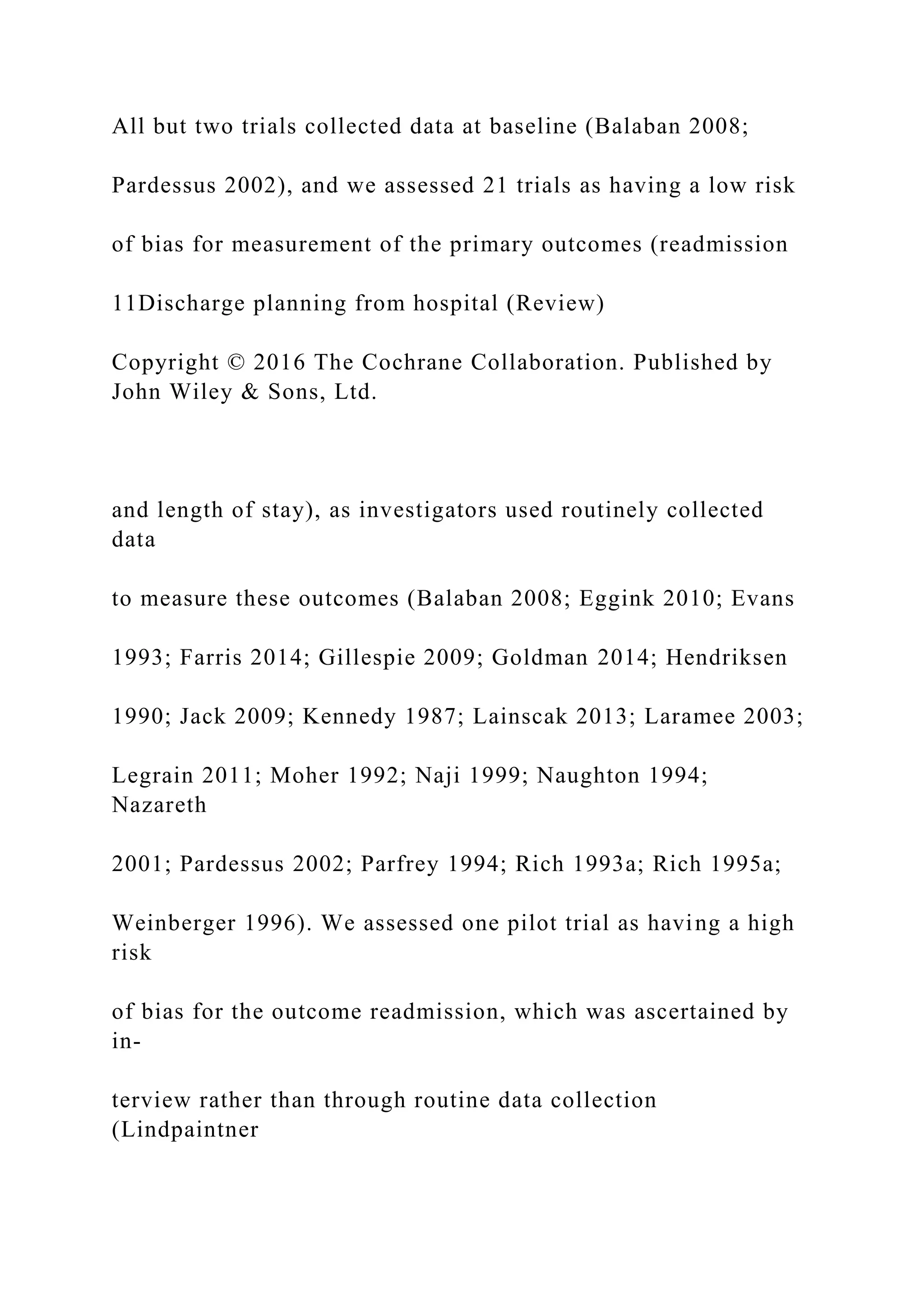 All but two trials collected data at baseline (Balaban 2008;
Pardessus 2002), and we assessed 21 trials as having a low risk
of bias for measurement of the primary outcomes (readmission
11Discharge planning from hospital (Review)
Copyright © 2016 The Cochrane Collaboration. Published by
John Wiley & Sons, Ltd.
and length of stay), as investigators used routinely collected
data
to measure these outcomes (Balaban 2008; Eggink 2010; Evans
1993; Farris 2014; Gillespie 2009; Goldman 2014; Hendriksen
1990; Jack 2009; Kennedy 1987; Lainscak 2013; Laramee 2003;
Legrain 2011; Moher 1992; Naji 1999; Naughton 1994;
Nazareth
2001; Pardessus 2002; Parfrey 1994; Rich 1993a; Rich 1995a;
Weinberger 1996). We assessed one pilot trial as having a high
risk
of bias for the outcome readmission, which was ascertained by
in-
terview rather than through routine data collection
(Lindpaintner
 