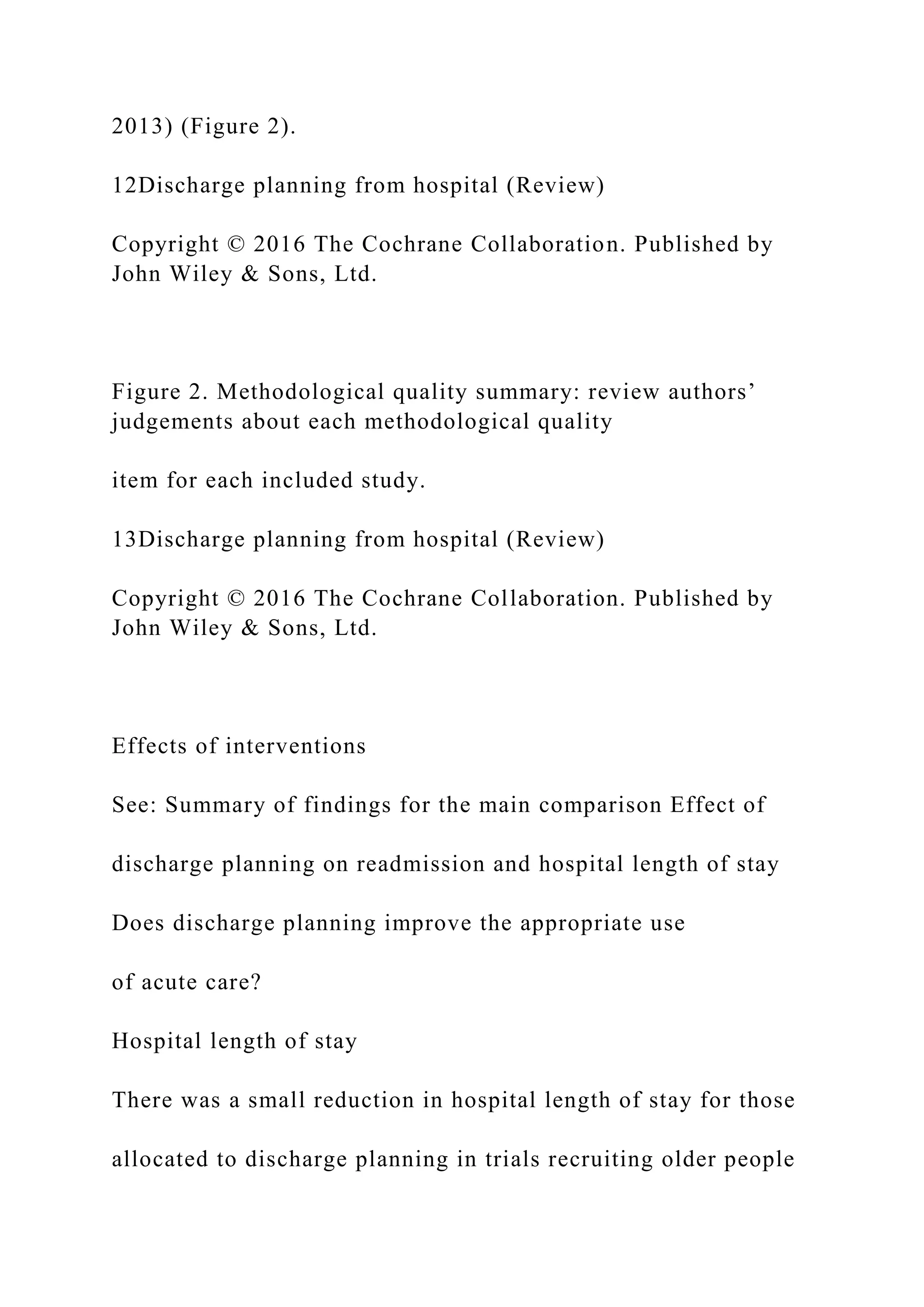 2013) (Figure 2).
12Discharge planning from hospital (Review)
Copyright © 2016 The Cochrane Collaboration. Published by
John Wiley & Sons, Ltd.
Figure 2. Methodological quality summary: review authors’
judgements about each methodological quality
item for each included study.
13Discharge planning from hospital (Review)
Copyright © 2016 The Cochrane Collaboration. Published by
John Wiley & Sons, Ltd.
Effects of interventions
See: Summary of findings for the main comparison Effect of
discharge planning on readmission and hospital length of stay
Does discharge planning improve the appropriate use
of acute care?
Hospital length of stay
There was a small reduction in hospital length of stay for those
allocated to discharge planning in trials recruiting older people
 
