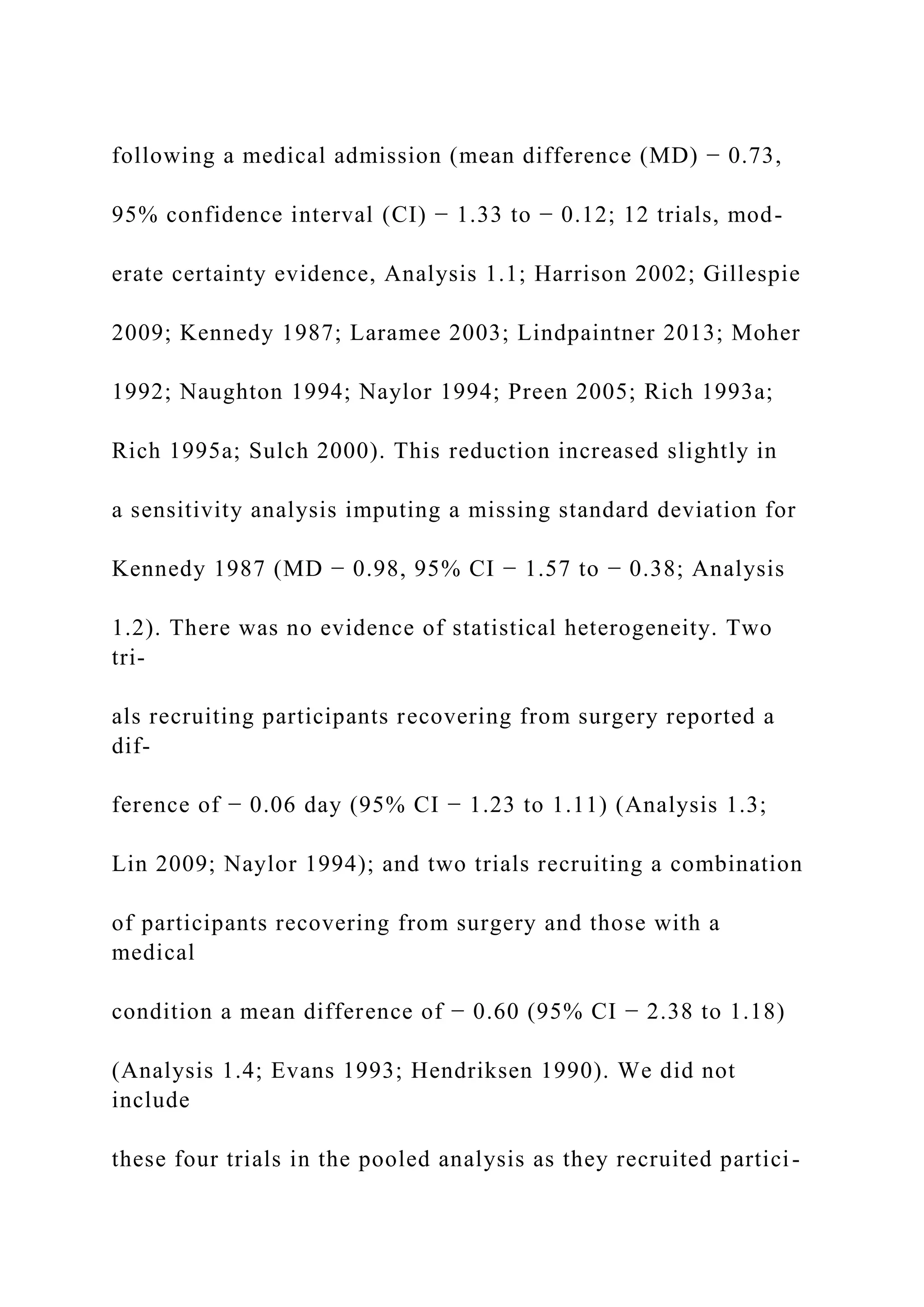 following a medical admission (mean difference (MD) − 0.73,
95% confidence interval (CI) − 1.33 to − 0.12; 12 trials, mod-
erate certainty evidence, Analysis 1.1; Harrison 2002; Gillespie
2009; Kennedy 1987; Laramee 2003; Lindpaintner 2013; Moher
1992; Naughton 1994; Naylor 1994; Preen 2005; Rich 1993a;
Rich 1995a; Sulch 2000). This reduction increased slightly in
a sensitivity analysis imputing a missing standard deviation for
Kennedy 1987 (MD − 0.98, 95% CI − 1.57 to − 0.38; Analysis
1.2). There was no evidence of statistical heterogeneity. Two
tri-
als recruiting participants recovering from surgery reported a
dif-
ference of − 0.06 day (95% CI − 1.23 to 1.11) (Analysis 1.3;
Lin 2009; Naylor 1994); and two trials recruiting a combination
of participants recovering from surgery and those with a
medical
condition a mean difference of − 0.60 (95% CI − 2.38 to 1.18)
(Analysis 1.4; Evans 1993; Hendriksen 1990). We did not
include
these four trials in the pooled analysis as they recruited partici-
 