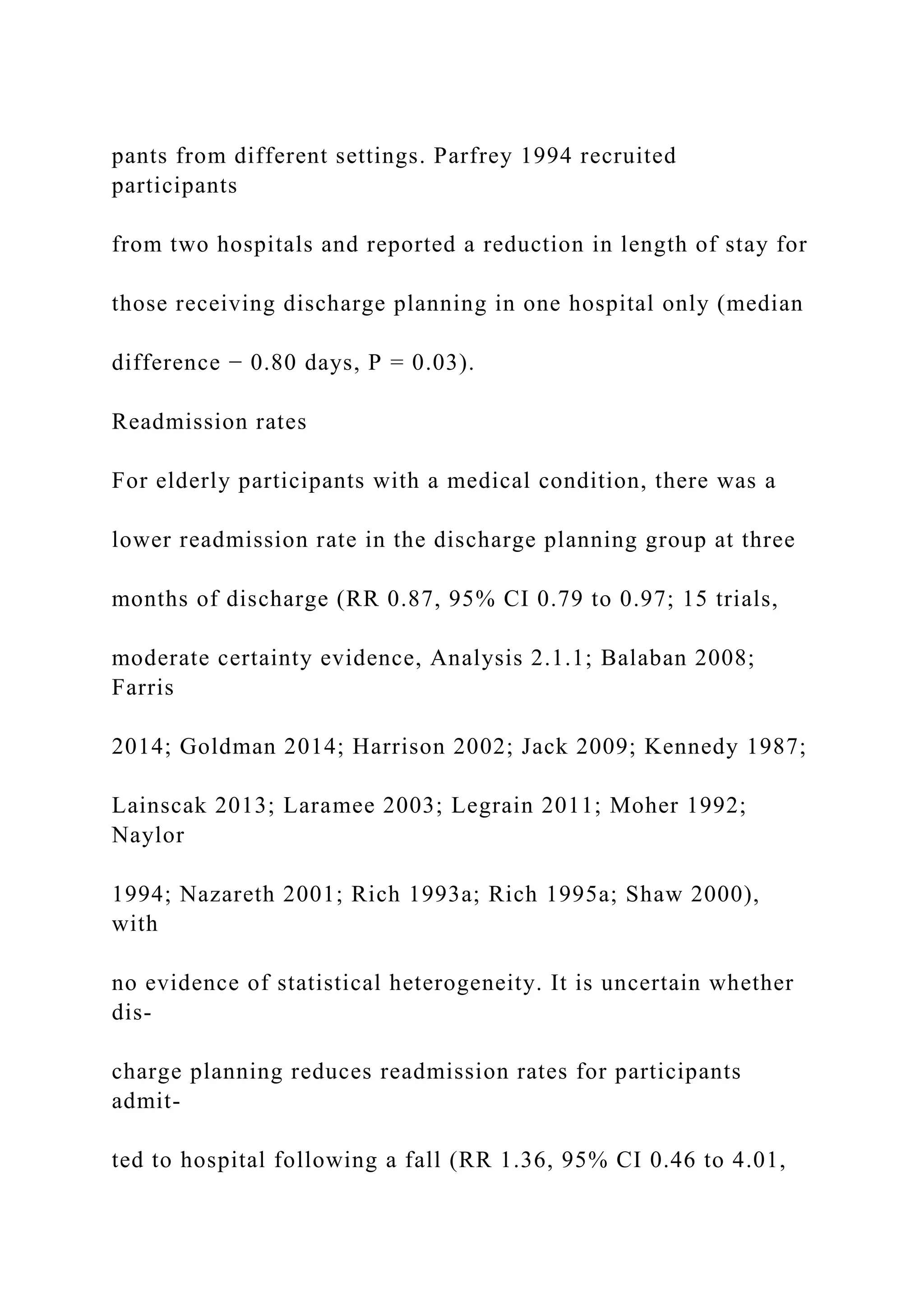 pants from different settings. Parfrey 1994 recruited
participants
from two hospitals and reported a reduction in length of stay for
those receiving discharge planning in one hospital only (median
difference − 0.80 days, P = 0.03).
Readmission rates
For elderly participants with a medical condition, there was a
lower readmission rate in the discharge planning group at three
months of discharge (RR 0.87, 95% CI 0.79 to 0.97; 15 trials,
moderate certainty evidence, Analysis 2.1.1; Balaban 2008;
Farris
2014; Goldman 2014; Harrison 2002; Jack 2009; Kennedy 1987;
Lainscak 2013; Laramee 2003; Legrain 2011; Moher 1992;
Naylor
1994; Nazareth 2001; Rich 1993a; Rich 1995a; Shaw 2000),
with
no evidence of statistical heterogeneity. It is uncertain whether
dis-
charge planning reduces readmission rates for participants
admit-
ted to hospital following a fall (RR 1.36, 95% CI 0.46 to 4.01,
 