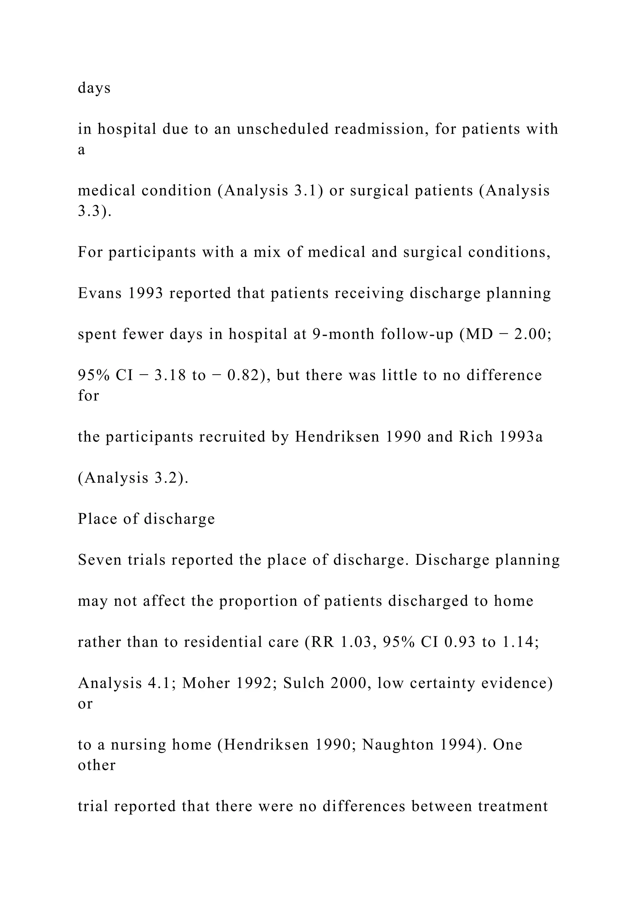 days
in hospital due to an unscheduled readmission, for patients with
a
medical condition (Analysis 3.1) or surgical patients (Analysis
3.3).
For participants with a mix of medical and surgical conditions,
Evans 1993 reported that patients receiving discharge planning
spent fewer days in hospital at 9-month follow-up (MD − 2.00;
95% CI − 3.18 to − 0.82), but there was little to no difference
for
the participants recruited by Hendriksen 1990 and Rich 1993a
(Analysis 3.2).
Place of discharge
Seven trials reported the place of discharge. Discharge planning
may not affect the proportion of patients discharged to home
rather than to residential care (RR 1.03, 95% CI 0.93 to 1.14;
Analysis 4.1; Moher 1992; Sulch 2000, low certainty evidence)
or
to a nursing home (Hendriksen 1990; Naughton 1994). One
other
trial reported that there were no differences between treatment
 