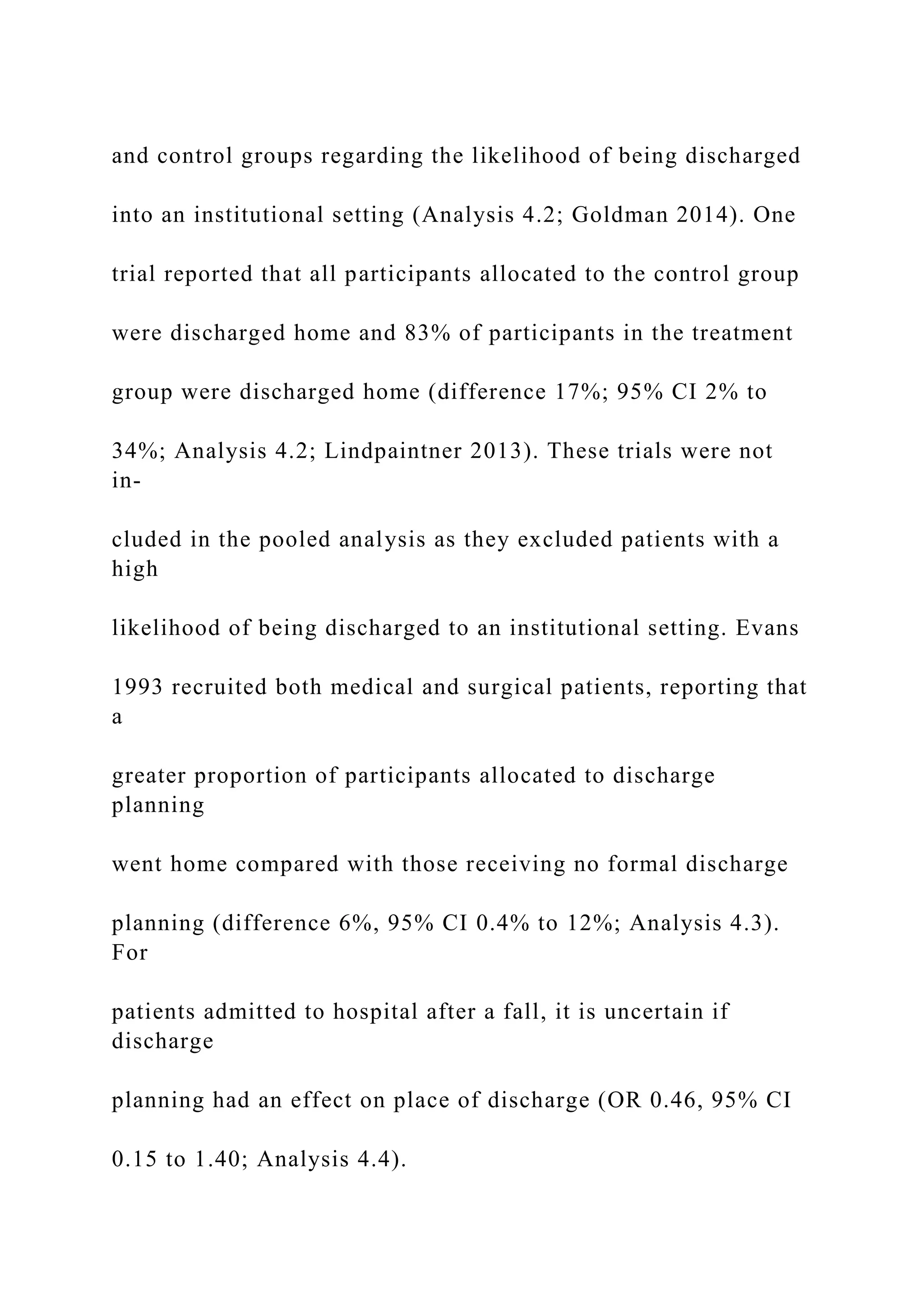 and control groups regarding the likelihood of being discharged
into an institutional setting (Analysis 4.2; Goldman 2014). One
trial reported that all participants allocated to the control group
were discharged home and 83% of participants in the treatment
group were discharged home (difference 17%; 95% CI 2% to
34%; Analysis 4.2; Lindpaintner 2013). These trials were not
in-
cluded in the pooled analysis as they excluded patients with a
high
likelihood of being discharged to an institutional setting. Evans
1993 recruited both medical and surgical patients, reporting that
a
greater proportion of participants allocated to discharge
planning
went home compared with those receiving no formal discharge
planning (difference 6%, 95% CI 0.4% to 12%; Analysis 4.3).
For
patients admitted to hospital after a fall, it is uncertain if
discharge
planning had an effect on place of discharge (OR 0.46, 95% CI
0.15 to 1.40; Analysis 4.4).
 