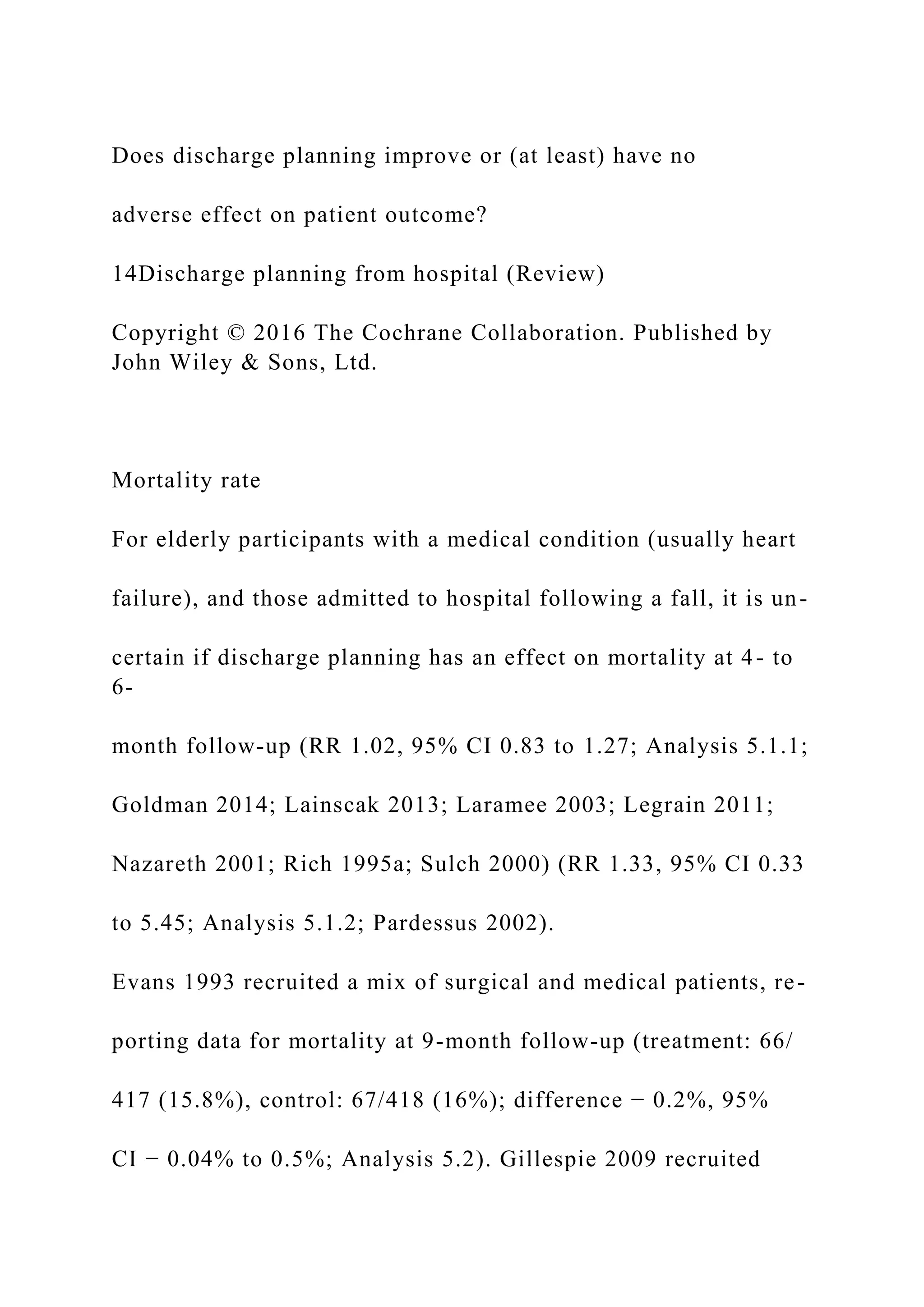 Does discharge planning improve or (at least) have no
adverse effect on patient outcome?
14Discharge planning from hospital (Review)
Copyright © 2016 The Cochrane Collaboration. Published by
John Wiley & Sons, Ltd.
Mortality rate
For elderly participants with a medical condition (usually heart
failure), and those admitted to hospital following a fall, it is un-
certain if discharge planning has an effect on mortality at 4- to
6-
month follow-up (RR 1.02, 95% CI 0.83 to 1.27; Analysis 5.1.1;
Goldman 2014; Lainscak 2013; Laramee 2003; Legrain 2011;
Nazareth 2001; Rich 1995a; Sulch 2000) (RR 1.33, 95% CI 0.33
to 5.45; Analysis 5.1.2; Pardessus 2002).
Evans 1993 recruited a mix of surgical and medical patients, re-
porting data for mortality at 9-month follow-up (treatment: 66/
417 (15.8%), control: 67/418 (16%); difference − 0.2%, 95%
CI − 0.04% to 0.5%; Analysis 5.2). Gillespie 2009 recruited
 