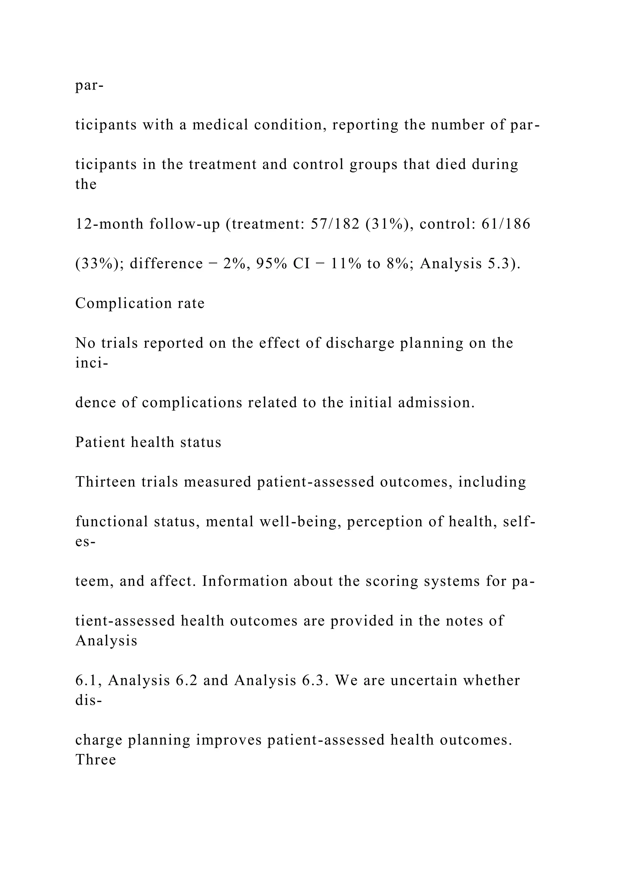 par-
ticipants with a medical condition, reporting the number of par-
ticipants in the treatment and control groups that died during
the
12-month follow-up (treatment: 57/182 (31%), control: 61/186
(33%); difference − 2%, 95% CI − 11% to 8%; Analysis 5.3).
Complication rate
No trials reported on the effect of discharge planning on the
inci-
dence of complications related to the initial admission.
Patient health status
Thirteen trials measured patient-assessed outcomes, including
functional status, mental well-being, perception of health, self-
es-
teem, and affect. Information about the scoring systems for pa-
tient-assessed health outcomes are provided in the notes of
Analysis
6.1, Analysis 6.2 and Analysis 6.3. We are uncertain whether
dis-
charge planning improves patient-assessed health outcomes.
Three
 