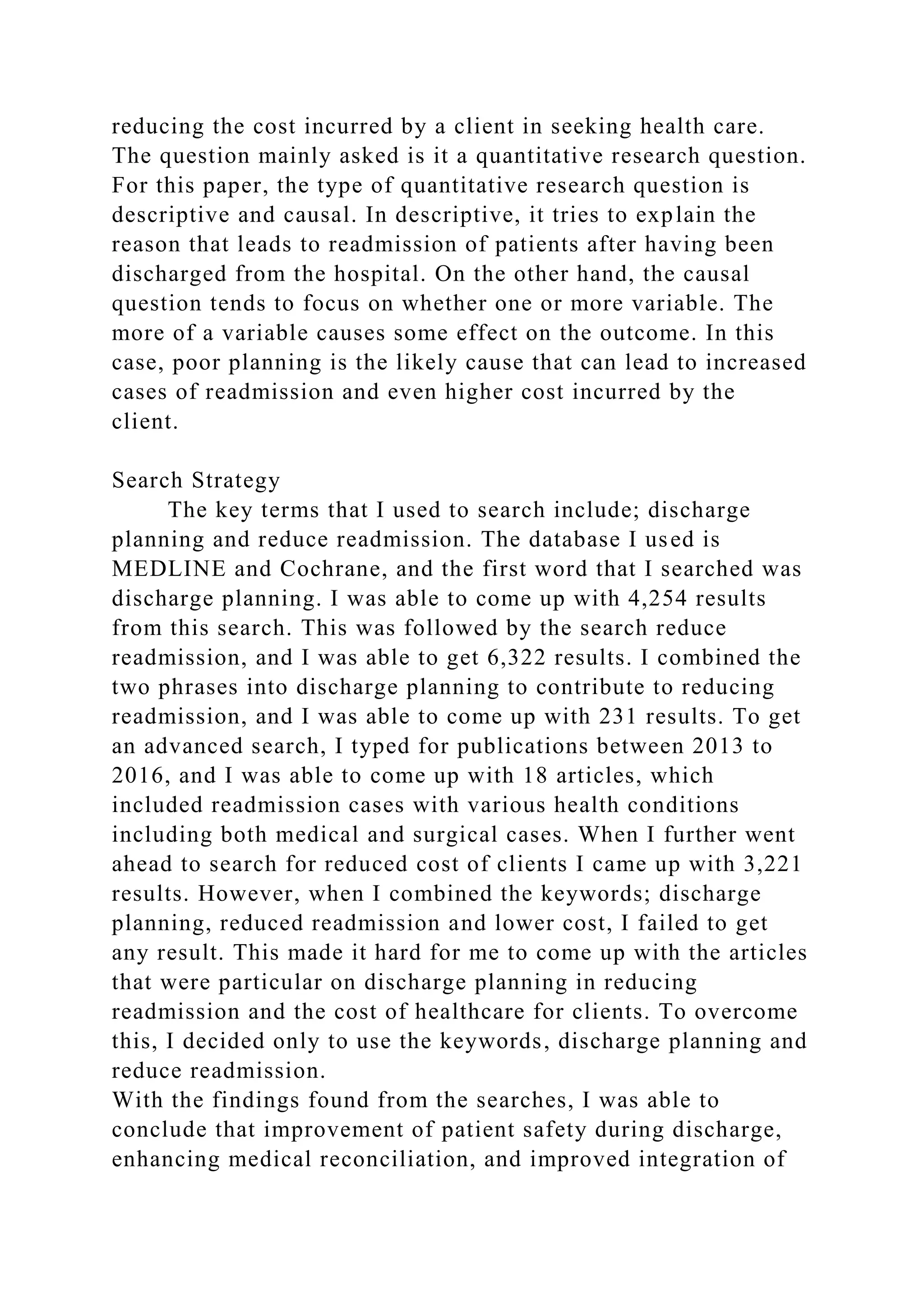 reducing the cost incurred by a client in seeking health care.
The question mainly asked is it a quantitative research question.
For this paper, the type of quantitative research question is
descriptive and causal. In descriptive, it tries to explain the
reason that leads to readmission of patients after having been
discharged from the hospital. On the other hand, the causal
question tends to focus on whether one or more variable. The
more of a variable causes some effect on the outcome. In this
case, poor planning is the likely cause that can lead to increased
cases of readmission and even higher cost incurred by the
client.
Search Strategy
The key terms that I used to search include; discharge
planning and reduce readmission. The database I used is
MEDLINE and Cochrane, and the first word that I searched was
discharge planning. I was able to come up with 4,254 results
from this search. This was followed by the search reduce
readmission, and I was able to get 6,322 results. I combined the
two phrases into discharge planning to contribute to reducing
readmission, and I was able to come up with 231 results. To get
an advanced search, I typed for publications between 2013 to
2016, and I was able to come up with 18 articles, which
included readmission cases with various health conditions
including both medical and surgical cases. When I further went
ahead to search for reduced cost of clients I came up with 3,221
results. However, when I combined the keywords; discharge
planning, reduced readmission and lower cost, I failed to get
any result. This made it hard for me to come up with the articles
that were particular on discharge planning in reducing
readmission and the cost of healthcare for clients. To overcome
this, I decided only to use the keywords, discharge planning and
reduce readmission.
With the findings found from the searches, I was able to
conclude that improvement of patient safety during discharge,
enhancing medical reconciliation, and improved integration of
 