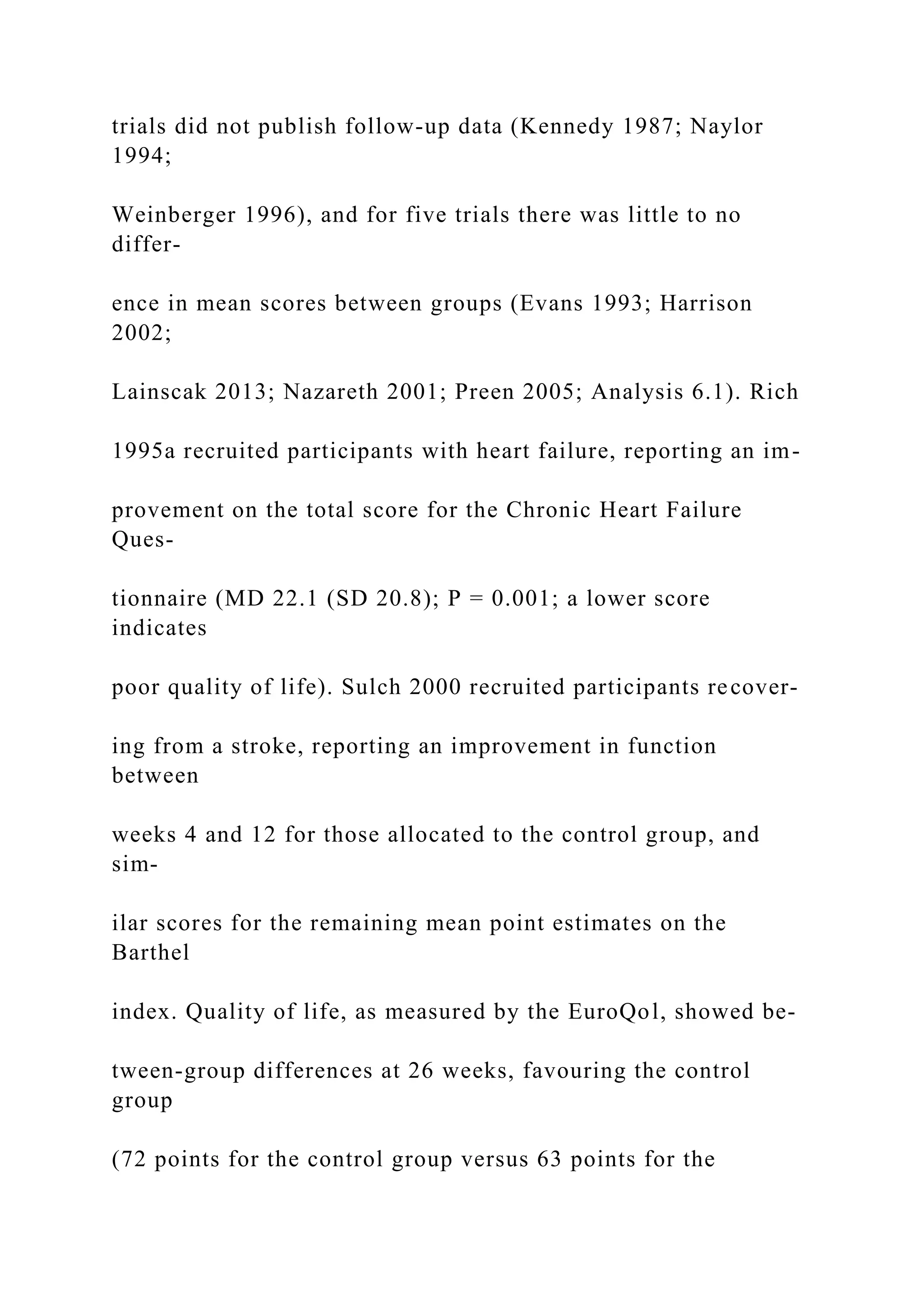 trials did not publish follow-up data (Kennedy 1987; Naylor
1994;
Weinberger 1996), and for five trials there was little to no
differ-
ence in mean scores between groups (Evans 1993; Harrison
2002;
Lainscak 2013; Nazareth 2001; Preen 2005; Analysis 6.1). Rich
1995a recruited participants with heart failure, reporting an im-
provement on the total score for the Chronic Heart Failure
Ques-
tionnaire (MD 22.1 (SD 20.8); P = 0.001; a lower score
indicates
poor quality of life). Sulch 2000 recruited participants recover-
ing from a stroke, reporting an improvement in function
between
weeks 4 and 12 for those allocated to the control group, and
sim-
ilar scores for the remaining mean point estimates on the
Barthel
index. Quality of life, as measured by the EuroQol, showed be-
tween-group differences at 26 weeks, favouring the control
group
(72 points for the control group versus 63 points for the
 