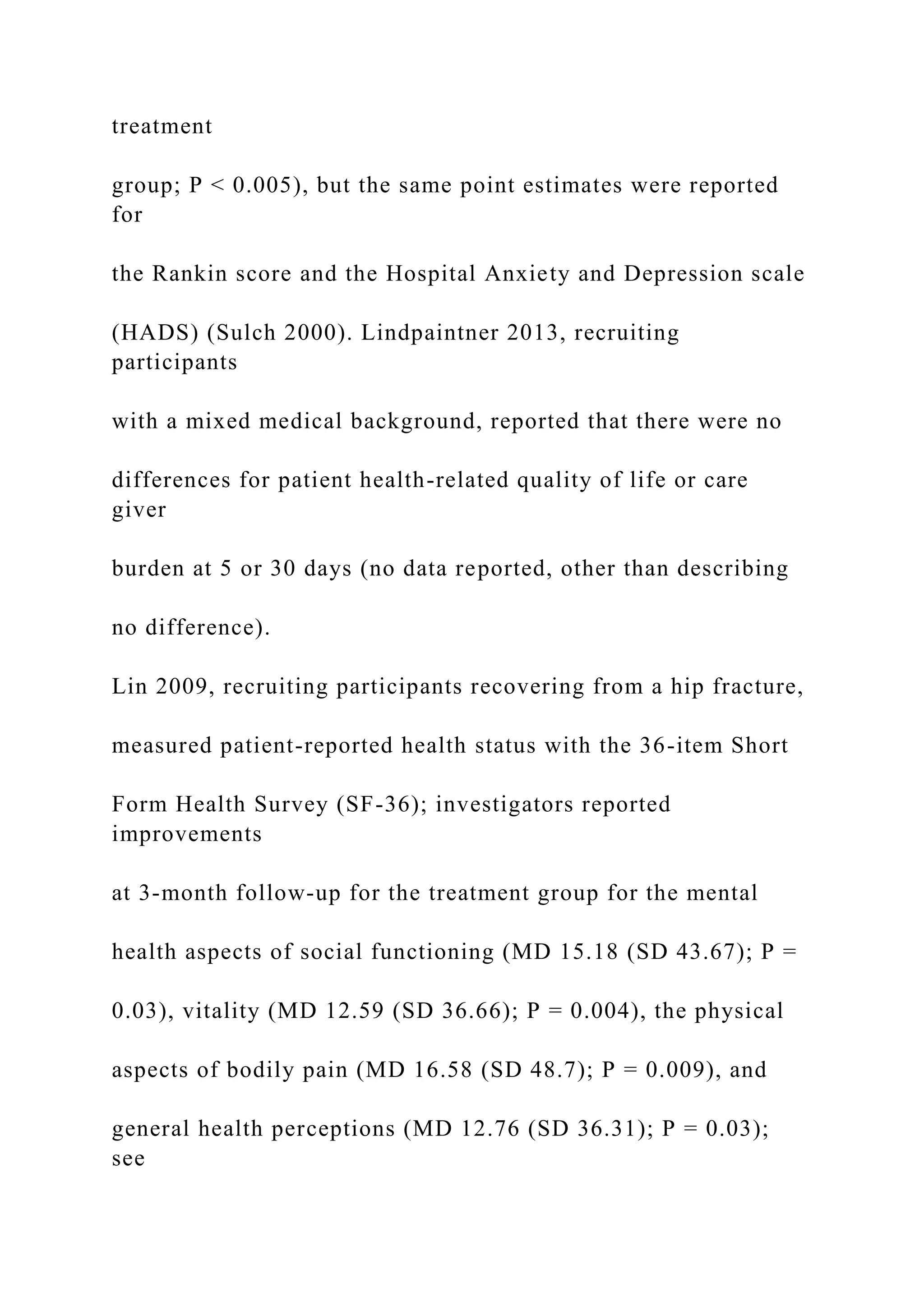 treatment
group; P < 0.005), but the same point estimates were reported
for
the Rankin score and the Hospital Anxiety and Depression scale
(HADS) (Sulch 2000). Lindpaintner 2013, recruiting
participants
with a mixed medical background, reported that there were no
differences for patient health-related quality of life or care
giver
burden at 5 or 30 days (no data reported, other than describing
no difference).
Lin 2009, recruiting participants recovering from a hip fracture,
measured patient-reported health status with the 36-item Short
Form Health Survey (SF-36); investigators reported
improvements
at 3-month follow-up for the treatment group for the mental
health aspects of social functioning (MD 15.18 (SD 43.67); P =
0.03), vitality (MD 12.59 (SD 36.66); P = 0.004), the physical
aspects of bodily pain (MD 16.58 (SD 48.7); P = 0.009), and
general health perceptions (MD 12.76 (SD 36.31); P = 0.03);
see
 