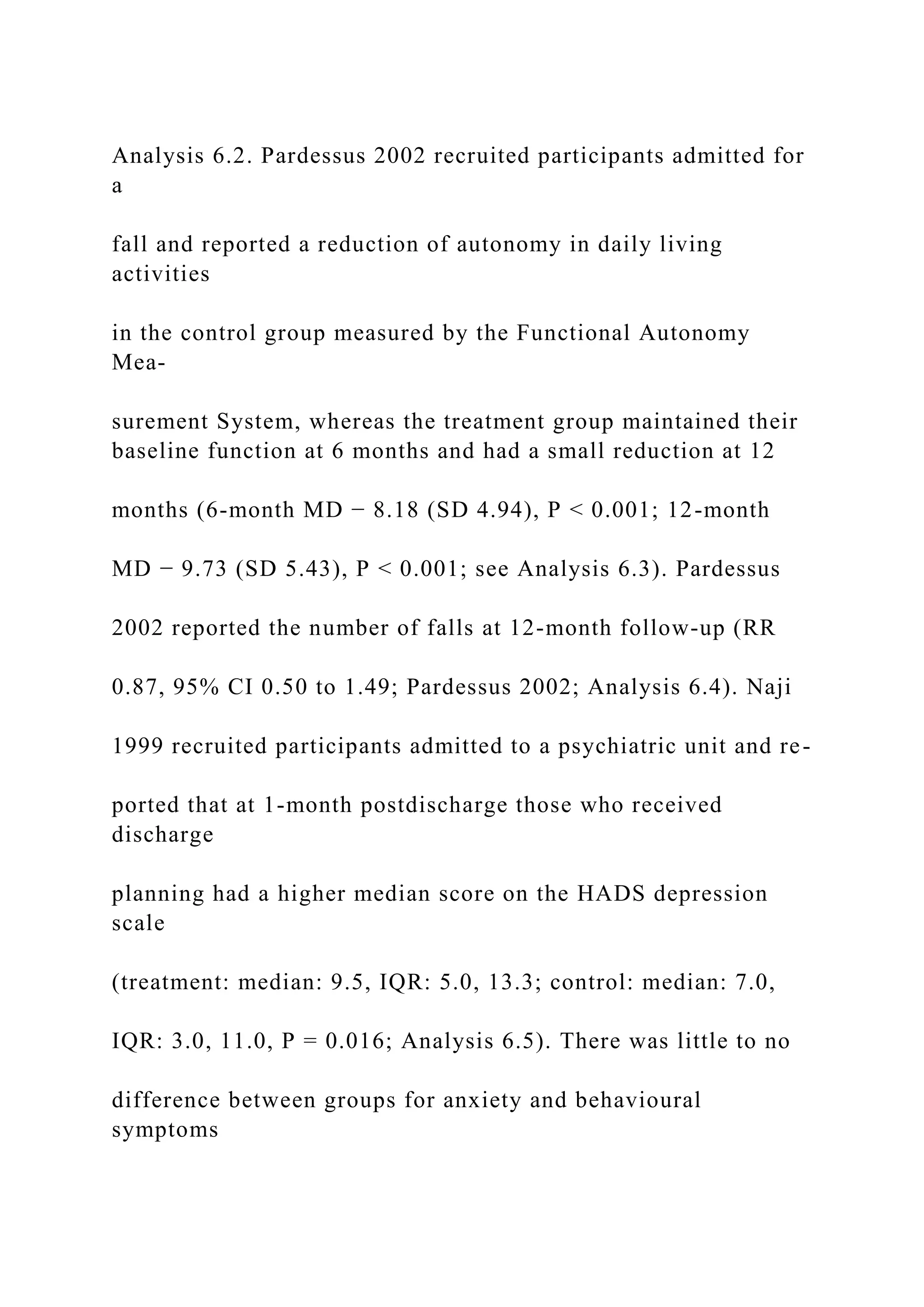 Analysis 6.2. Pardessus 2002 recruited participants admitted for
a
fall and reported a reduction of autonomy in daily living
activities
in the control group measured by the Functional Autonomy
Mea-
surement System, whereas the treatment group maintained their
baseline function at 6 months and had a small reduction at 12
months (6-month MD − 8.18 (SD 4.94), P < 0.001; 12-month
MD − 9.73 (SD 5.43), P < 0.001; see Analysis 6.3). Pardessus
2002 reported the number of falls at 12-month follow-up (RR
0.87, 95% CI 0.50 to 1.49; Pardessus 2002; Analysis 6.4). Naji
1999 recruited participants admitted to a psychiatric unit and re-
ported that at 1-month postdischarge those who received
discharge
planning had a higher median score on the HADS depression
scale
(treatment: median: 9.5, IQR: 5.0, 13.3; control: median: 7.0,
IQR: 3.0, 11.0, P = 0.016; Analysis 6.5). There was little to no
difference between groups for anxiety and behavioural
symptoms
 
