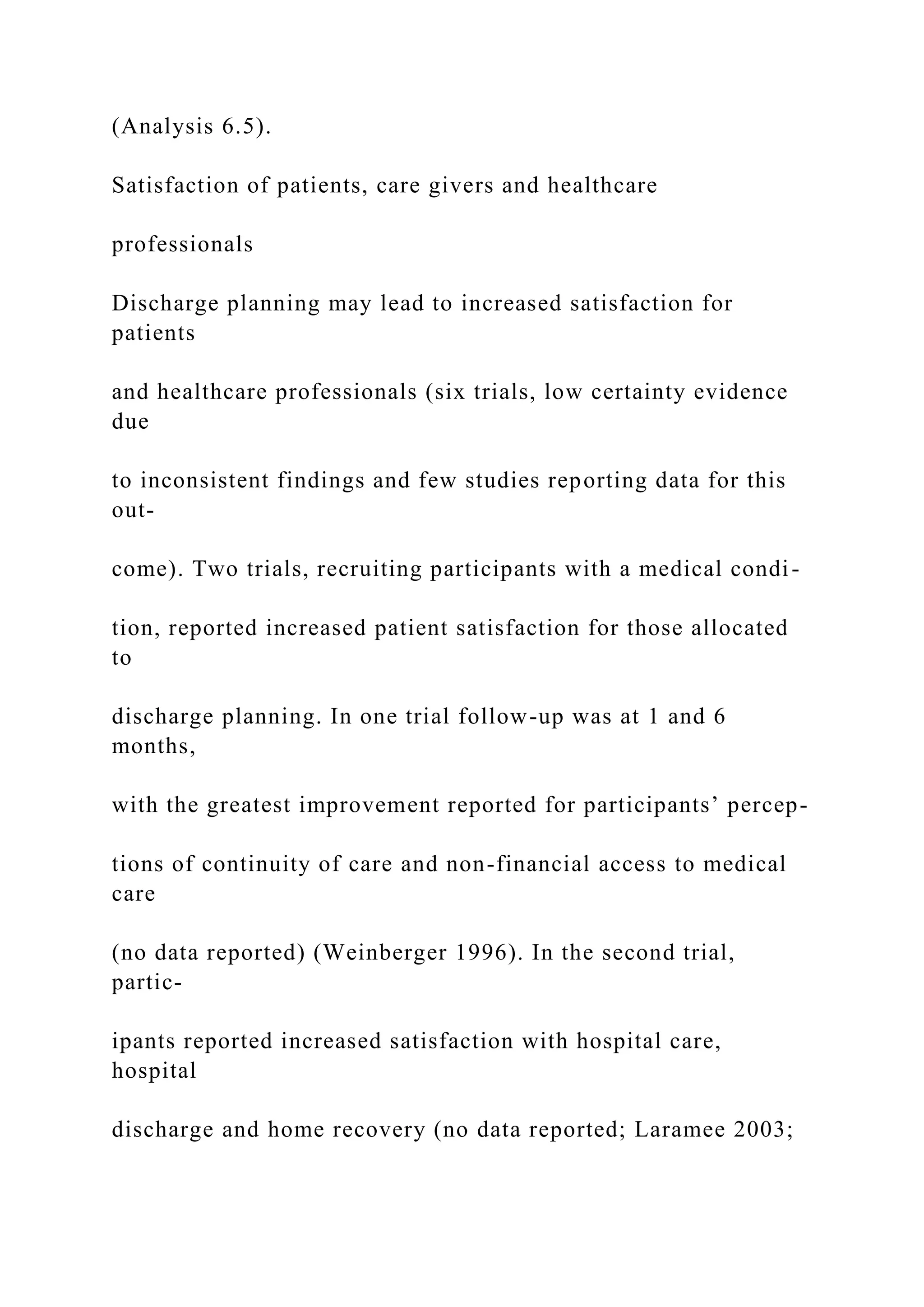 (Analysis 6.5).
Satisfaction of patients, care givers and healthcare
professionals
Discharge planning may lead to increased satisfaction for
patients
and healthcare professionals (six trials, low certainty evidence
due
to inconsistent findings and few studies reporting data for this
out-
come). Two trials, recruiting participants with a medical condi-
tion, reported increased patient satisfaction for those allocated
to
discharge planning. In one trial follow-up was at 1 and 6
months,
with the greatest improvement reported for participants’ percep-
tions of continuity of care and non-financial access to medical
care
(no data reported) (Weinberger 1996). In the second trial,
partic-
ipants reported increased satisfaction with hospital care,
hospital
discharge and home recovery (no data reported; Laramee 2003;
 