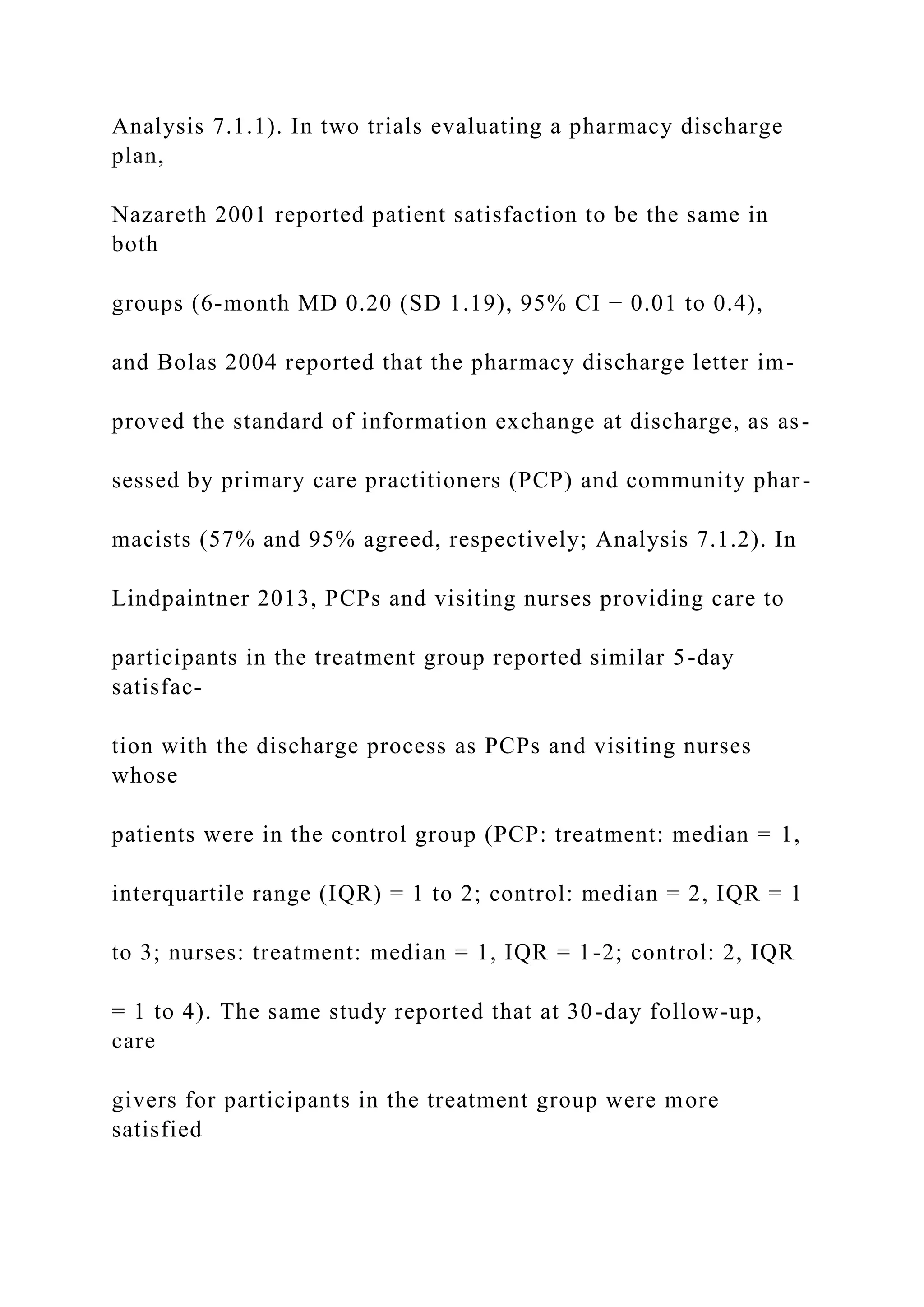 Analysis 7.1.1). In two trials evaluating a pharmacy discharge
plan,
Nazareth 2001 reported patient satisfaction to be the same in
both
groups (6-month MD 0.20 (SD 1.19), 95% CI − 0.01 to 0.4),
and Bolas 2004 reported that the pharmacy discharge letter im-
proved the standard of information exchange at discharge, as as-
sessed by primary care practitioners (PCP) and community phar-
macists (57% and 95% agreed, respectively; Analysis 7.1.2). In
Lindpaintner 2013, PCPs and visiting nurses providing care to
participants in the treatment group reported similar 5-day
satisfac-
tion with the discharge process as PCPs and visiting nurses
whose
patients were in the control group (PCP: treatment: median = 1,
interquartile range (IQR) = 1 to 2; control: median = 2, IQR = 1
to 3; nurses: treatment: median = 1, IQR = 1-2; control: 2, IQR
= 1 to 4). The same study reported that at 30-day follow-up,
care
givers for participants in the treatment group were more
satisfied
 