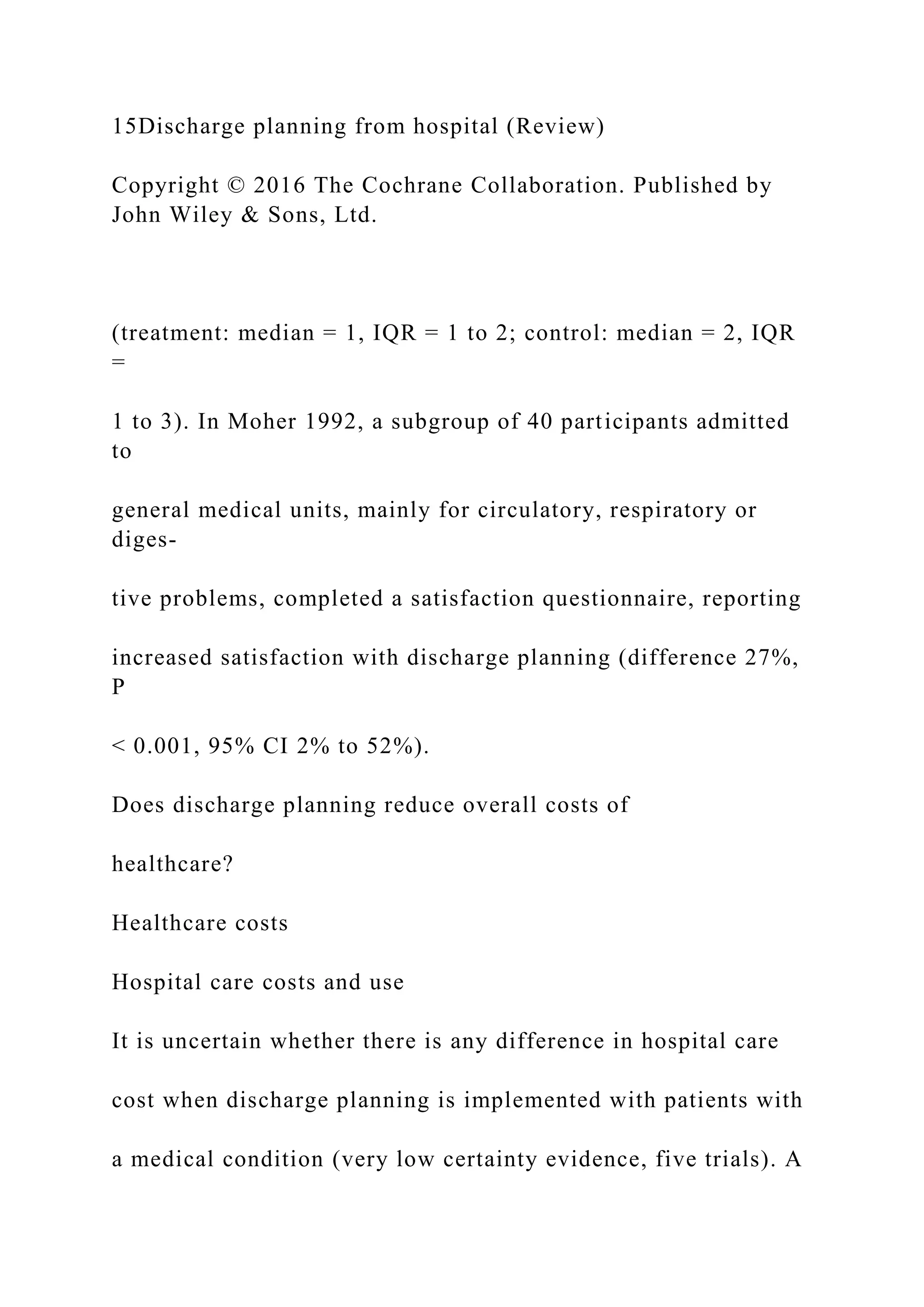 15Discharge planning from hospital (Review)
Copyright © 2016 The Cochrane Collaboration. Published by
John Wiley & Sons, Ltd.
(treatment: median = 1, IQR = 1 to 2; control: median = 2, IQR
=
1 to 3). In Moher 1992, a subgroup of 40 participants admitted
to
general medical units, mainly for circulatory, respiratory or
diges-
tive problems, completed a satisfaction questionnaire, reporting
increased satisfaction with discharge planning (difference 27%,
P
< 0.001, 95% CI 2% to 52%).
Does discharge planning reduce overall costs of
healthcare?
Healthcare costs
Hospital care costs and use
It is uncertain whether there is any difference in hospital care
cost when discharge planning is implemented with patients with
a medical condition (very low certainty evidence, five trials). A
 
