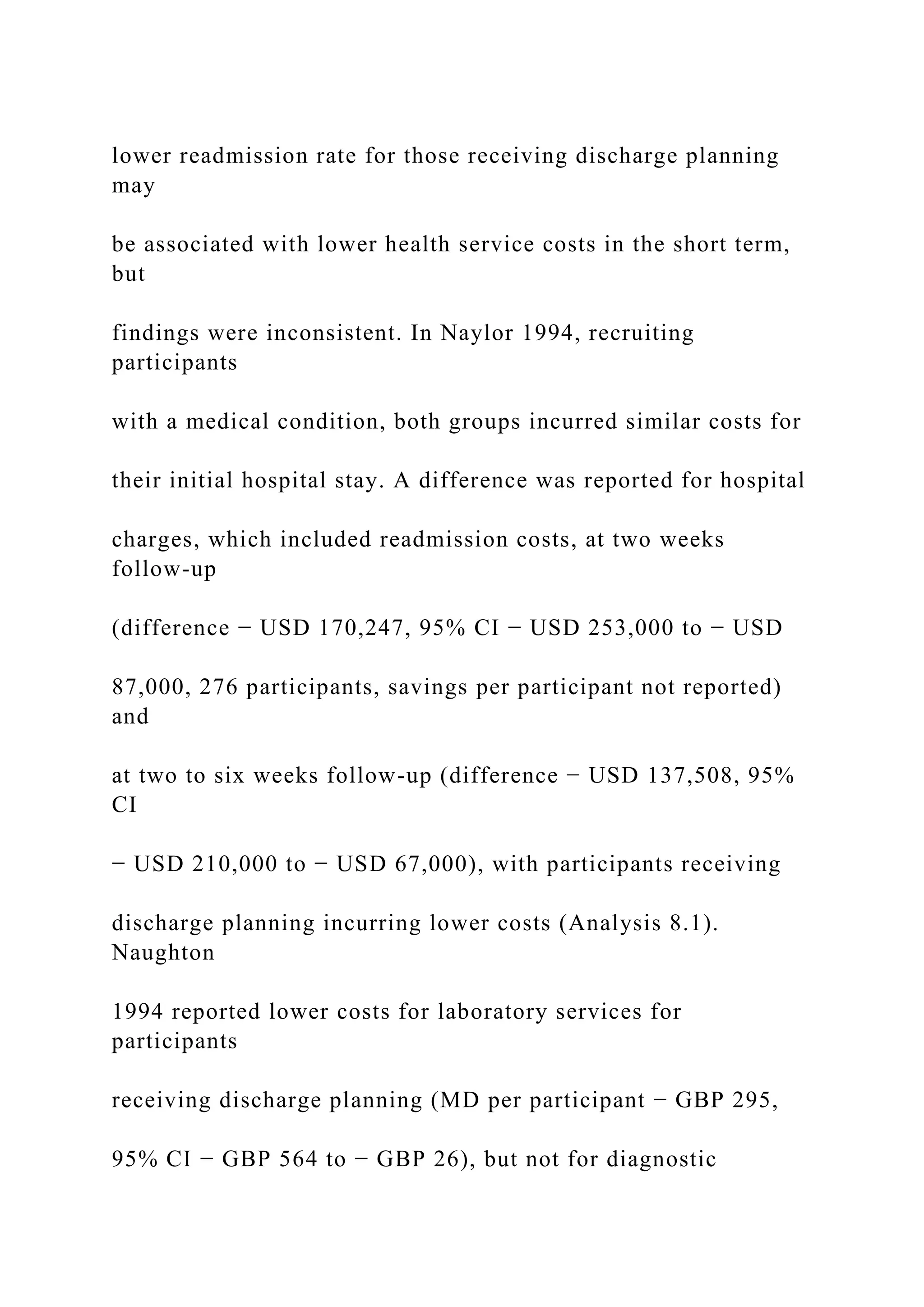 lower readmission rate for those receiving discharge planning
may
be associated with lower health service costs in the short term,
but
findings were inconsistent. In Naylor 1994, recruiting
participants
with a medical condition, both groups incurred similar costs for
their initial hospital stay. A difference was reported for hospital
charges, which included readmission costs, at two weeks
follow-up
(difference − USD 170,247, 95% CI − USD 253,000 to − USD
87,000, 276 participants, savings per participant not reported)
and
at two to six weeks follow-up (difference − USD 137,508, 95%
CI
− USD 210,000 to − USD 67,000), with participants receiving
discharge planning incurring lower costs (Analysis 8.1).
Naughton
1994 reported lower costs for laboratory services for
participants
receiving discharge planning (MD per participant − GBP 295,
95% CI − GBP 564 to − GBP 26), but not for diagnostic
 