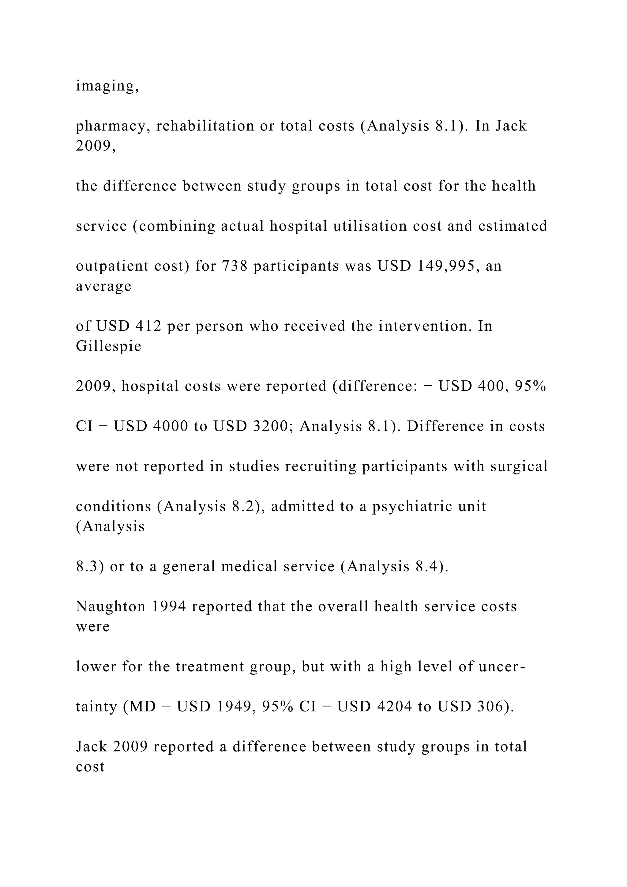 imaging,
pharmacy, rehabilitation or total costs (Analysis 8.1). In Jack
2009,
the difference between study groups in total cost for the health
service (combining actual hospital utilisation cost and estimated
outpatient cost) for 738 participants was USD 149,995, an
average
of USD 412 per person who received the intervention. In
Gillespie
2009, hospital costs were reported (difference: − USD 400, 95%
CI − USD 4000 to USD 3200; Analysis 8.1). Difference in costs
were not reported in studies recruiting participants with surgical
conditions (Analysis 8.2), admitted to a psychiatric unit
(Analysis
8.3) or to a general medical service (Analysis 8.4).
Naughton 1994 reported that the overall health service costs
were
lower for the treatment group, but with a high level of uncer-
tainty (MD − USD 1949, 95% CI − USD 4204 to USD 306).
Jack 2009 reported a difference between study groups in total
cost
 