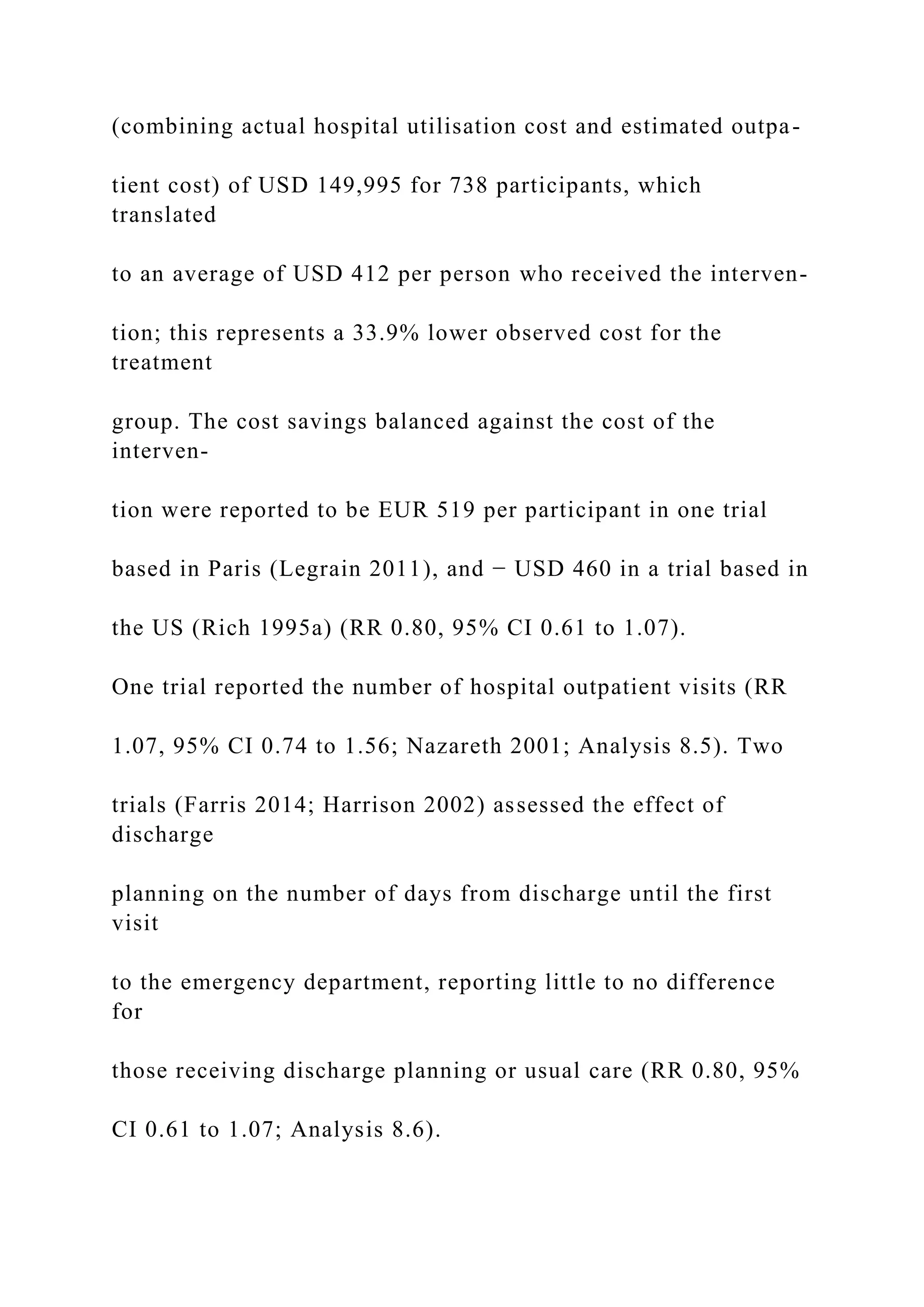 (combining actual hospital utilisation cost and estimated outpa-
tient cost) of USD 149,995 for 738 participants, which
translated
to an average of USD 412 per person who received the interven-
tion; this represents a 33.9% lower observed cost for the
treatment
group. The cost savings balanced against the cost of the
interven-
tion were reported to be EUR 519 per participant in one trial
based in Paris (Legrain 2011), and − USD 460 in a trial based in
the US (Rich 1995a) (RR 0.80, 95% CI 0.61 to 1.07).
One trial reported the number of hospital outpatient visits (RR
1.07, 95% CI 0.74 to 1.56; Nazareth 2001; Analysis 8.5). Two
trials (Farris 2014; Harrison 2002) assessed the effect of
discharge
planning on the number of days from discharge until the first
visit
to the emergency department, reporting little to no difference
for
those receiving discharge planning or usual care (RR 0.80, 95%
CI 0.61 to 1.07; Analysis 8.6).
 