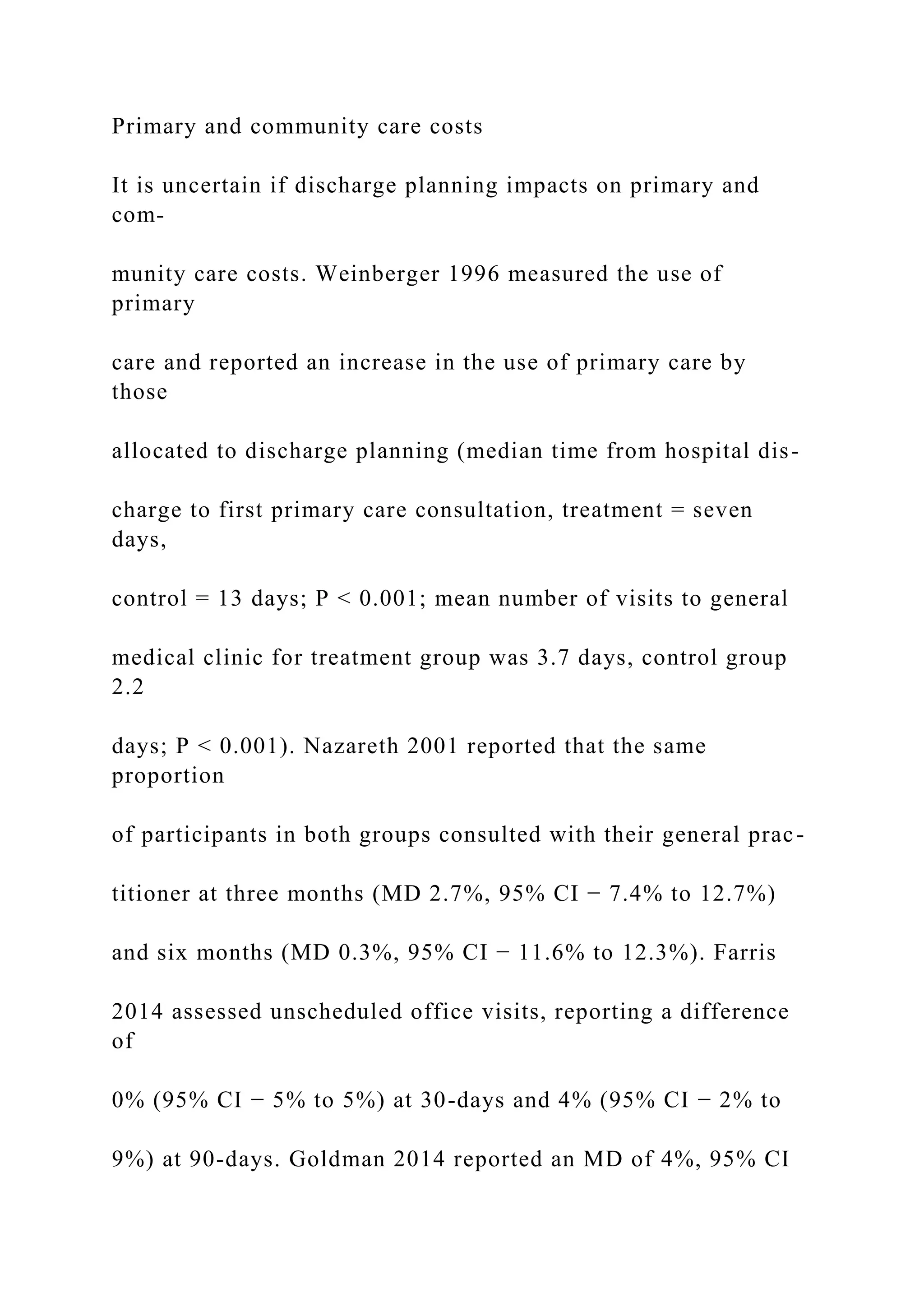 Primary and community care costs
It is uncertain if discharge planning impacts on primary and
com-
munity care costs. Weinberger 1996 measured the use of
primary
care and reported an increase in the use of primary care by
those
allocated to discharge planning (median time from hospital dis-
charge to first primary care consultation, treatment = seven
days,
control = 13 days; P < 0.001; mean number of visits to general
medical clinic for treatment group was 3.7 days, control group
2.2
days; P < 0.001). Nazareth 2001 reported that the same
proportion
of participants in both groups consulted with their general prac-
titioner at three months (MD 2.7%, 95% CI − 7.4% to 12.7%)
and six months (MD 0.3%, 95% CI − 11.6% to 12.3%). Farris
2014 assessed unscheduled office visits, reporting a difference
of
0% (95% CI − 5% to 5%) at 30-days and 4% (95% CI − 2% to
9%) at 90-days. Goldman 2014 reported an MD of 4%, 95% CI
 