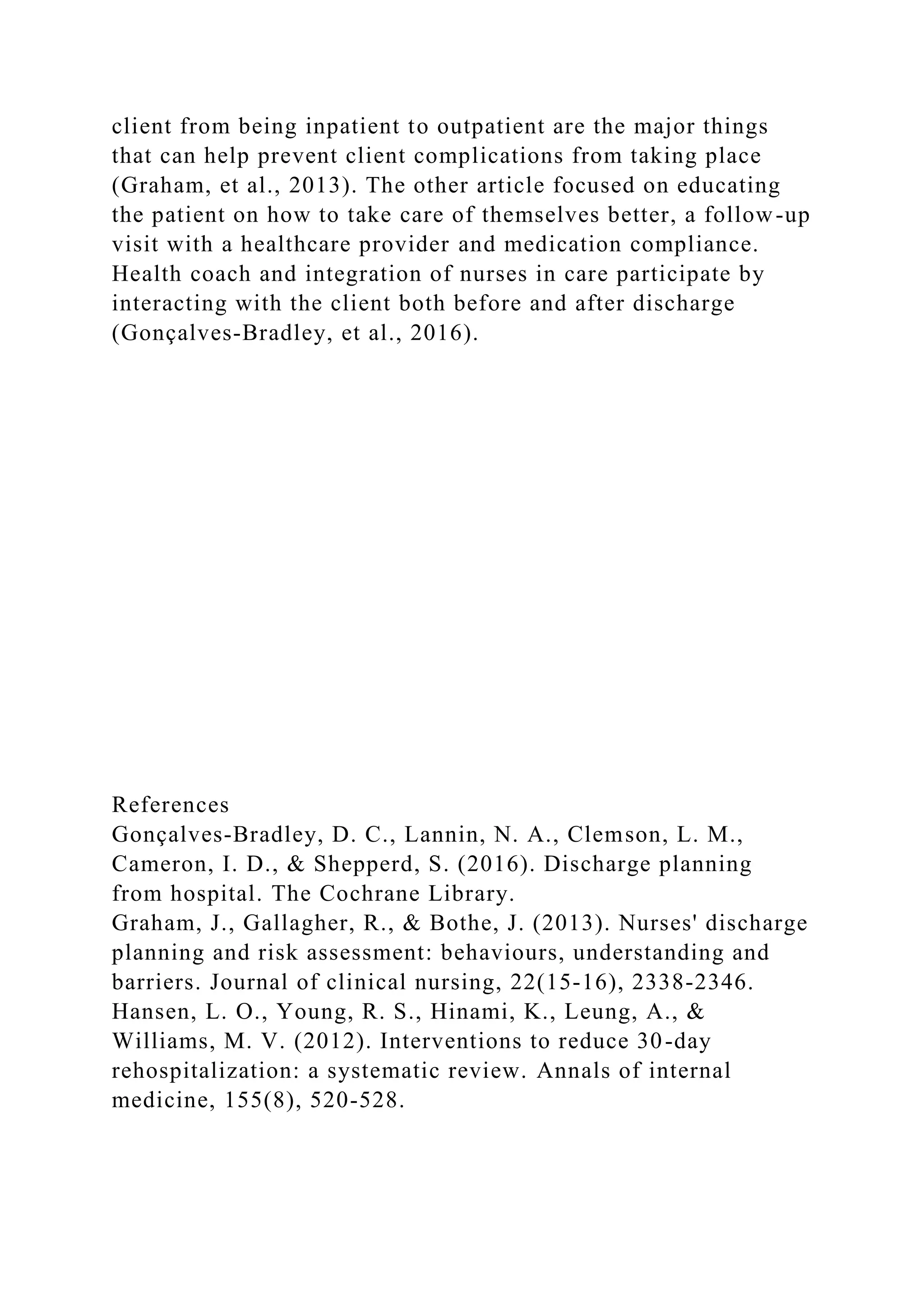 client from being inpatient to outpatient are the major things
that can help prevent client complications from taking place
(Graham, et al., 2013). The other article focused on educating
the patient on how to take care of themselves better, a follow-up
visit with a healthcare provider and medication compliance.
Health coach and integration of nurses in care participate by
interacting with the client both before and after discharge
(Gonçalves‐Bradley, et al., 2016).
References
Gonçalves‐Bradley, D. C., Lannin, N. A., Clemson, L. M.,
Cameron, I. D., & Shepperd, S. (2016). Discharge planning
from hospital. The Cochrane Library.
Graham, J., Gallagher, R., & Bothe, J. (2013). Nurses' discharge
planning and risk assessment: behaviours, understanding and
barriers. Journal of clinical nursing, 22(15-16), 2338-2346.
Hansen, L. O., Young, R. S., Hinami, K., Leung, A., &
Williams, M. V. (2012). Interventions to reduce 30-day
rehospitalization: a systematic review. Annals of internal
medicine, 155(8), 520-528.
 