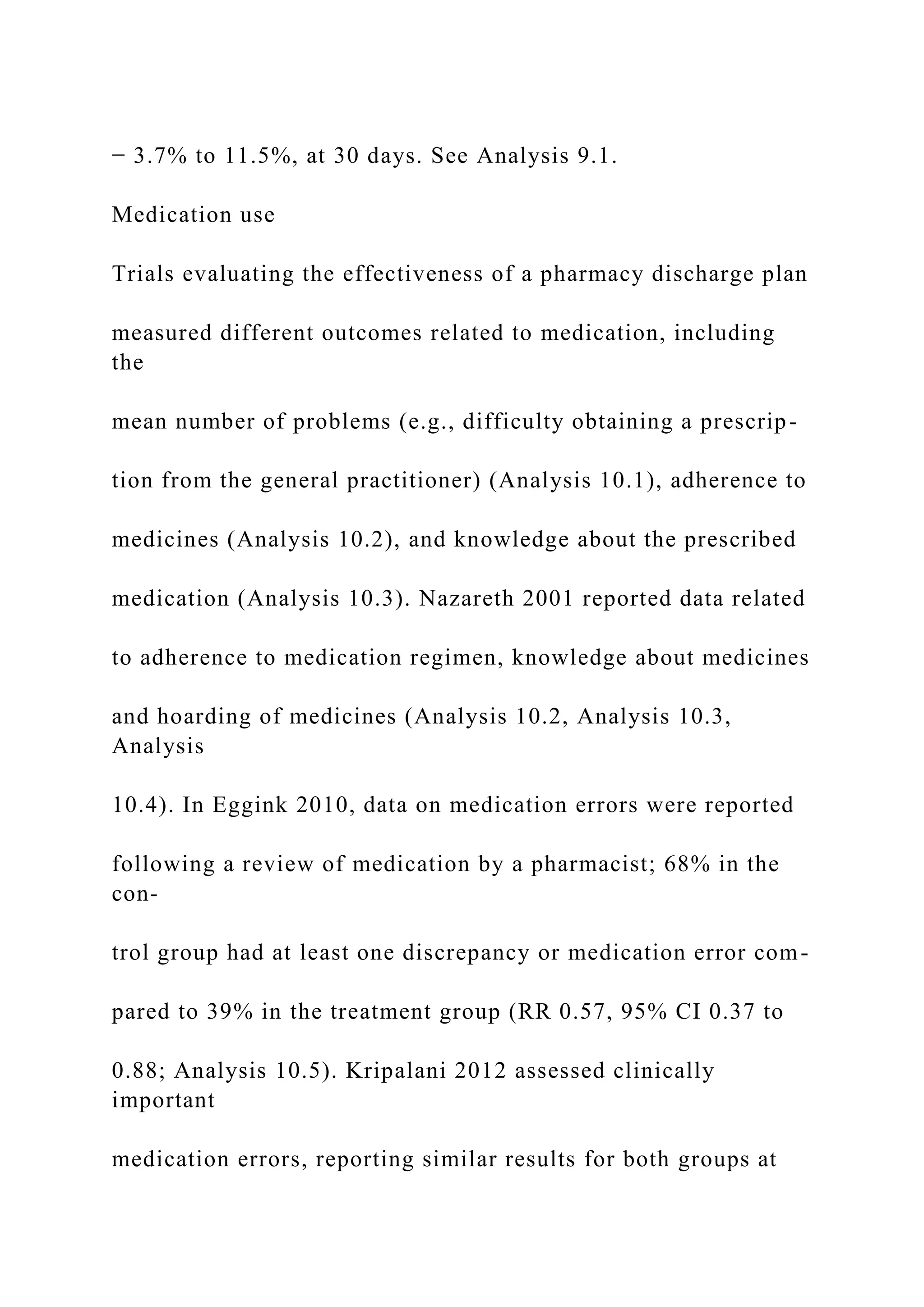 − 3.7% to 11.5%, at 30 days. See Analysis 9.1.
Medication use
Trials evaluating the effectiveness of a pharmacy discharge plan
measured different outcomes related to medication, including
the
mean number of problems (e.g., difficulty obtaining a prescrip-
tion from the general practitioner) (Analysis 10.1), adherence to
medicines (Analysis 10.2), and knowledge about the prescribed
medication (Analysis 10.3). Nazareth 2001 reported data related
to adherence to medication regimen, knowledge about medicines
and hoarding of medicines (Analysis 10.2, Analysis 10.3,
Analysis
10.4). In Eggink 2010, data on medication errors were reported
following a review of medication by a pharmacist; 68% in the
con-
trol group had at least one discrepancy or medication error com-
pared to 39% in the treatment group (RR 0.57, 95% CI 0.37 to
0.88; Analysis 10.5). Kripalani 2012 assessed clinically
important
medication errors, reporting similar results for both groups at
 