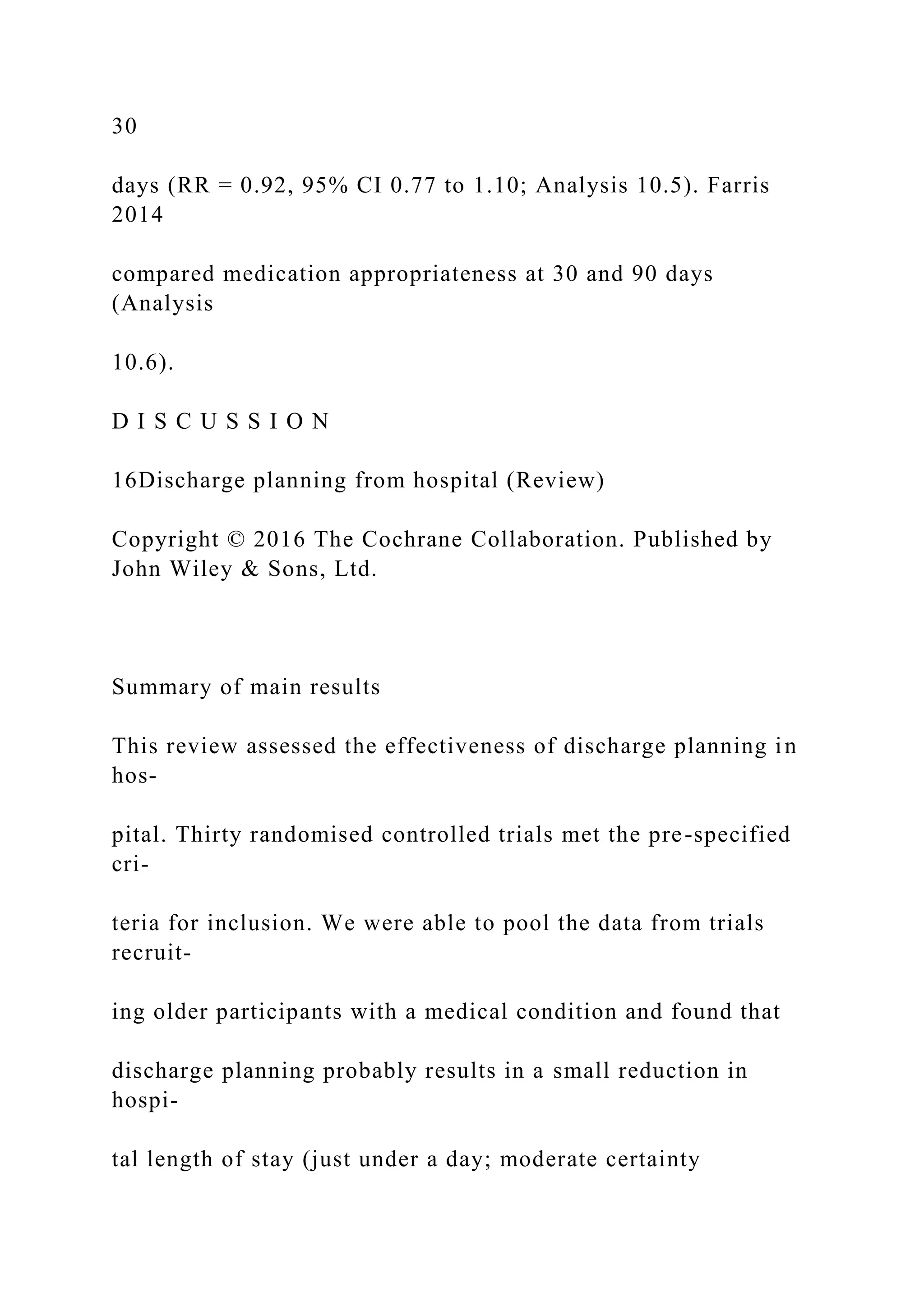 30
days (RR = 0.92, 95% CI 0.77 to 1.10; Analysis 10.5). Farris
2014
compared medication appropriateness at 30 and 90 days
(Analysis
10.6).
D I S C U S S I O N
16Discharge planning from hospital (Review)
Copyright © 2016 The Cochrane Collaboration. Published by
John Wiley & Sons, Ltd.
Summary of main results
This review assessed the effectiveness of discharge planning in
hos-
pital. Thirty randomised controlled trials met the pre-specified
cri-
teria for inclusion. We were able to pool the data from trials
recruit-
ing older participants with a medical condition and found that
discharge planning probably results in a small reduction in
hospi-
tal length of stay (just under a day; moderate certainty
 