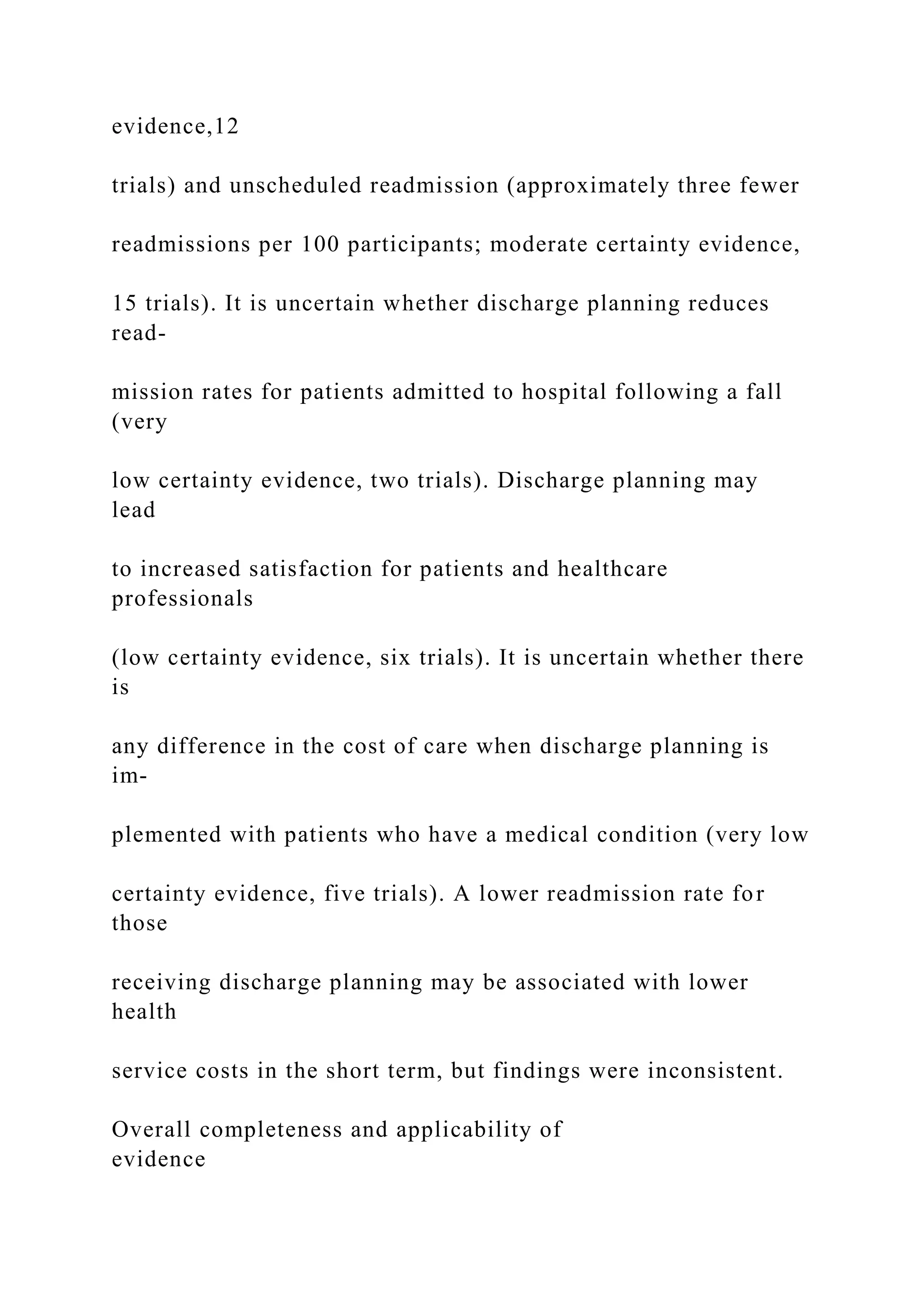 evidence,12
trials) and unscheduled readmission (approximately three fewer
readmissions per 100 participants; moderate certainty evidence,
15 trials). It is uncertain whether discharge planning reduces
read-
mission rates for patients admitted to hospital following a fall
(very
low certainty evidence, two trials). Discharge planning may
lead
to increased satisfaction for patients and healthcare
professionals
(low certainty evidence, six trials). It is uncertain whether there
is
any difference in the cost of care when discharge planning is
im-
plemented with patients who have a medical condition (very low
certainty evidence, five trials). A lower readmission rate for
those
receiving discharge planning may be associated with lower
health
service costs in the short term, but findings were inconsistent.
Overall completeness and applicability of
evidence
 