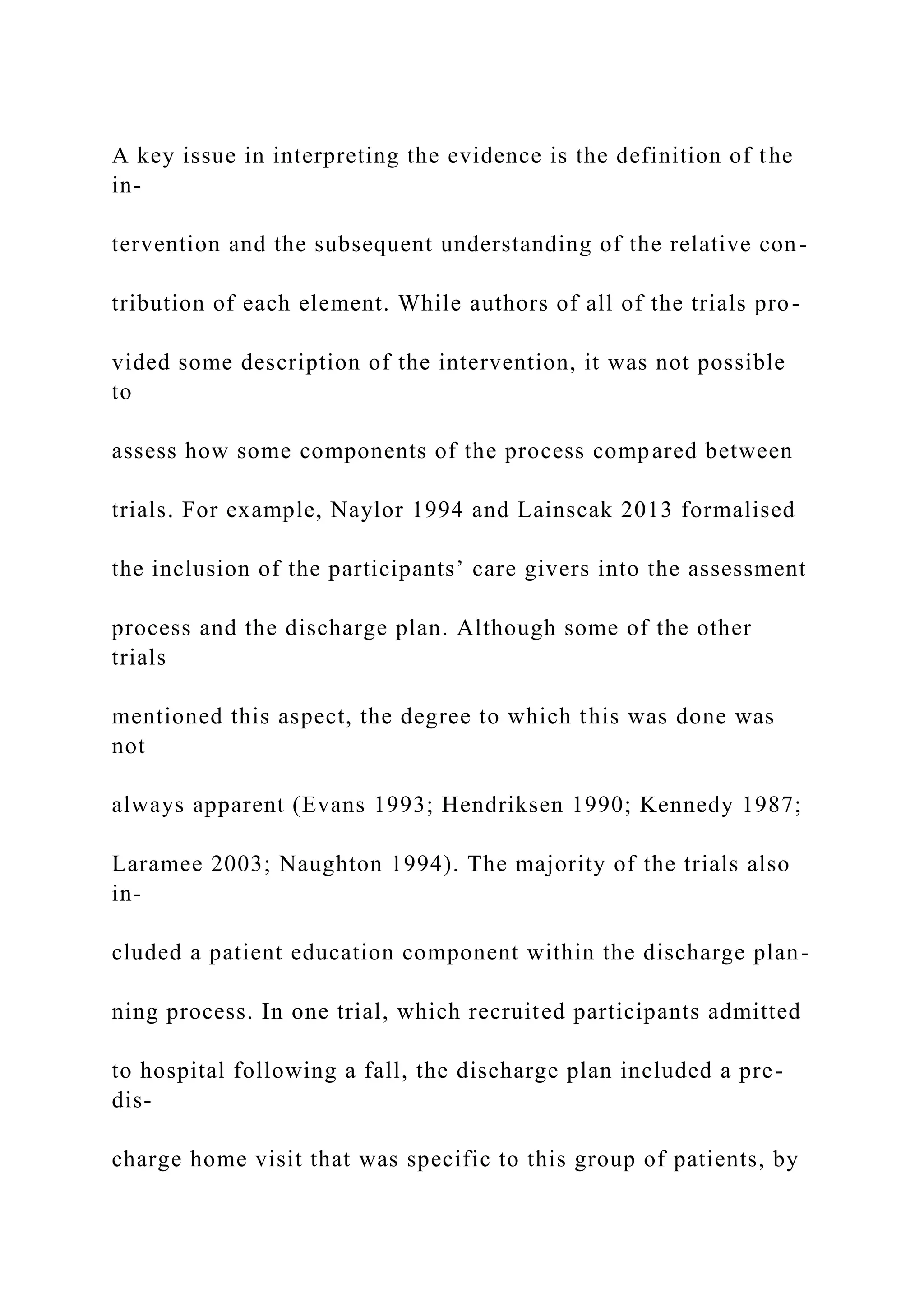A key issue in interpreting the evidence is the definition of the
in-
tervention and the subsequent understanding of the relative con-
tribution of each element. While authors of all of the trials pro-
vided some description of the intervention, it was not possible
to
assess how some components of the process compared between
trials. For example, Naylor 1994 and Lainscak 2013 formalised
the inclusion of the participants’ care givers into the assessment
process and the discharge plan. Although some of the other
trials
mentioned this aspect, the degree to which this was done was
not
always apparent (Evans 1993; Hendriksen 1990; Kennedy 1987;
Laramee 2003; Naughton 1994). The majority of the trials also
in-
cluded a patient education component within the discharge plan-
ning process. In one trial, which recruited participants admitted
to hospital following a fall, the discharge plan included a pre-
dis-
charge home visit that was specific to this group of patients, by
 