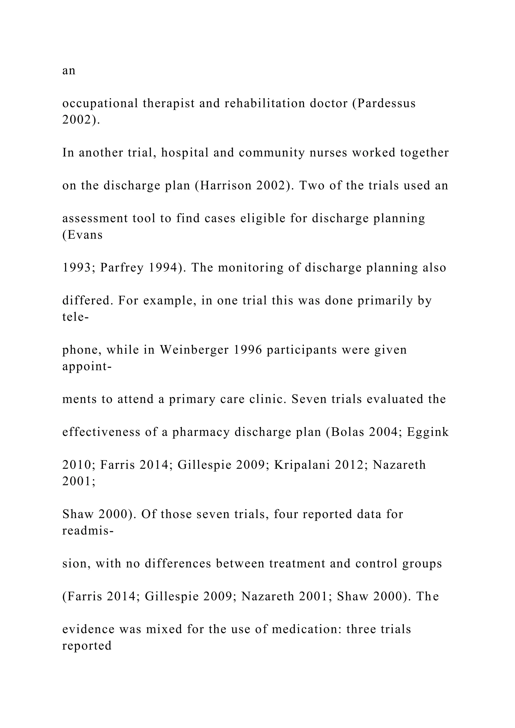 an
occupational therapist and rehabilitation doctor (Pardessus
2002).
In another trial, hospital and community nurses worked together
on the discharge plan (Harrison 2002). Two of the trials used an
assessment tool to find cases eligible for discharge planning
(Evans
1993; Parfrey 1994). The monitoring of discharge planning also
differed. For example, in one trial this was done primarily by
tele-
phone, while in Weinberger 1996 participants were given
appoint-
ments to attend a primary care clinic. Seven trials evaluated the
effectiveness of a pharmacy discharge plan (Bolas 2004; Eggink
2010; Farris 2014; Gillespie 2009; Kripalani 2012; Nazareth
2001;
Shaw 2000). Of those seven trials, four reported data for
readmis-
sion, with no differences between treatment and control groups
(Farris 2014; Gillespie 2009; Nazareth 2001; Shaw 2000). The
evidence was mixed for the use of medication: three trials
reported
 