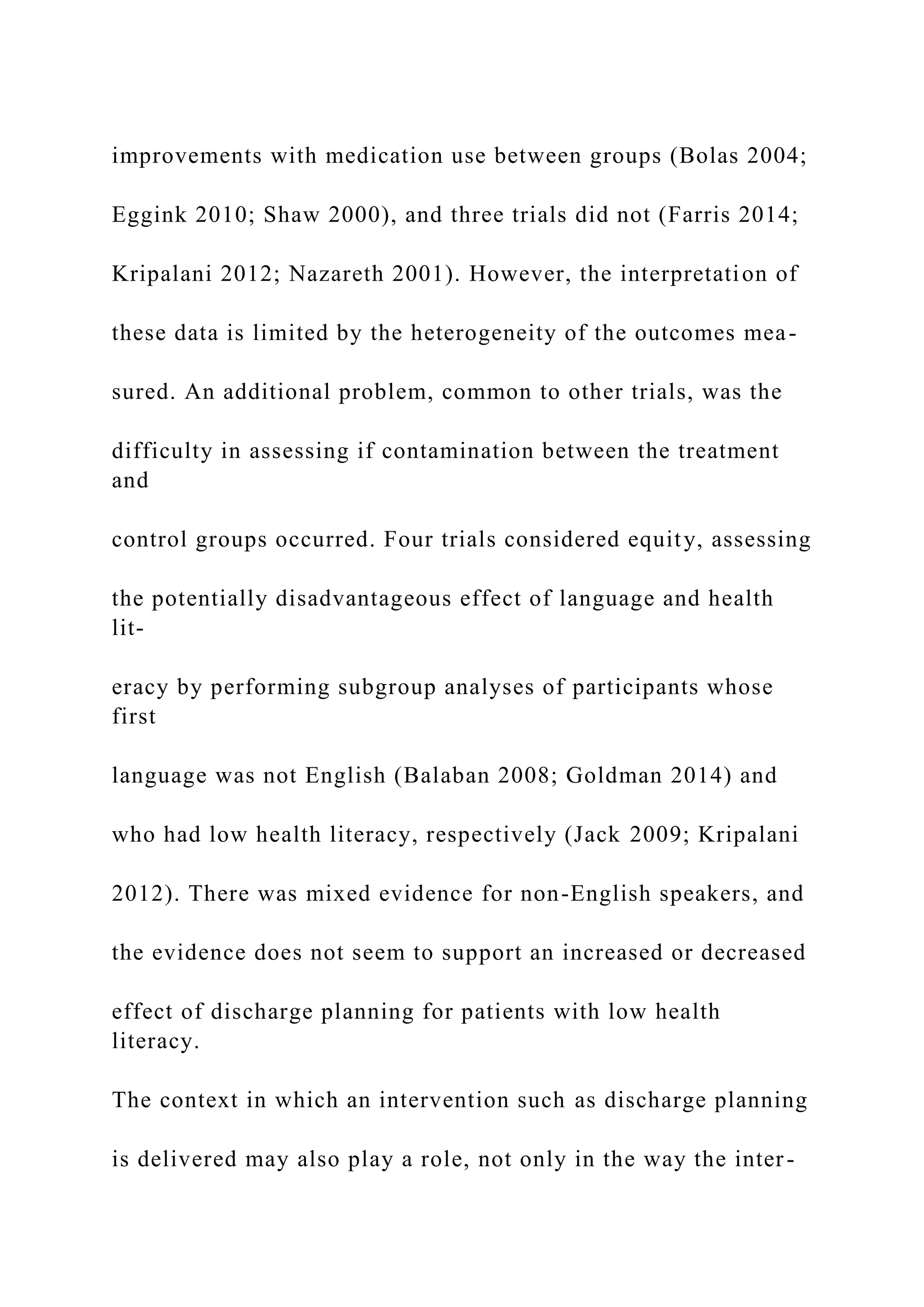 improvements with medication use between groups (Bolas 2004;
Eggink 2010; Shaw 2000), and three trials did not (Farris 2014;
Kripalani 2012; Nazareth 2001). However, the interpretation of
these data is limited by the heterogeneity of the outcomes mea-
sured. An additional problem, common to other trials, was the
difficulty in assessing if contamination between the treatment
and
control groups occurred. Four trials considered equity, assessing
the potentially disadvantageous effect of language and health
lit-
eracy by performing subgroup analyses of participants whose
first
language was not English (Balaban 2008; Goldman 2014) and
who had low health literacy, respectively (Jack 2009; Kripalani
2012). There was mixed evidence for non-English speakers, and
the evidence does not seem to support an increased or decreased
effect of discharge planning for patients with low health
literacy.
The context in which an intervention such as discharge planning
is delivered may also play a role, not only in the way the inter-
 
