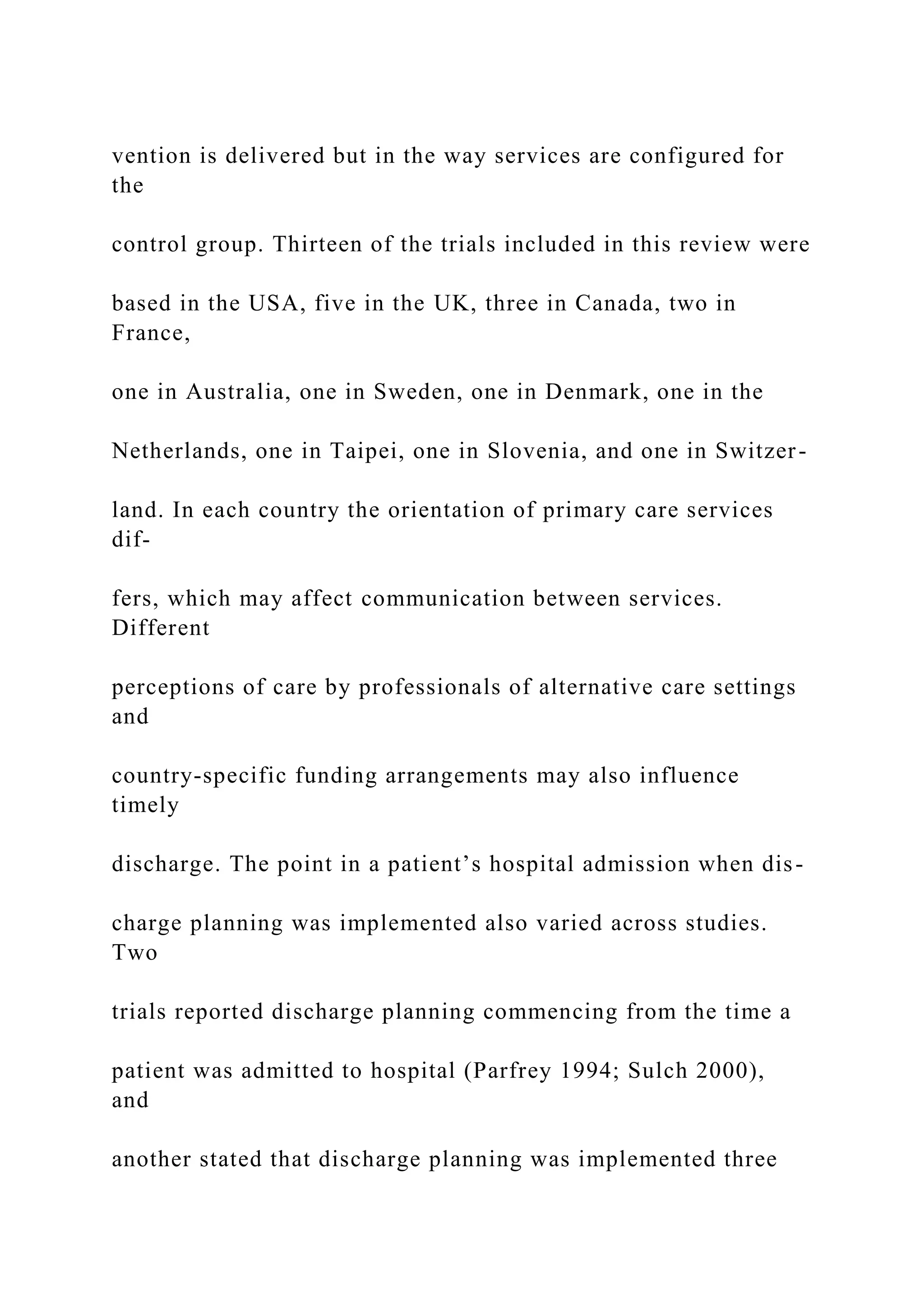 vention is delivered but in the way services are configured for
the
control group. Thirteen of the trials included in this review were
based in the USA, five in the UK, three in Canada, two in
France,
one in Australia, one in Sweden, one in Denmark, one in the
Netherlands, one in Taipei, one in Slovenia, and one in Switzer-
land. In each country the orientation of primary care services
dif-
fers, which may affect communication between services.
Different
perceptions of care by professionals of alternative care settings
and
country-specific funding arrangements may also influence
timely
discharge. The point in a patient’s hospital admission when dis-
charge planning was implemented also varied across studies.
Two
trials reported discharge planning commencing from the time a
patient was admitted to hospital (Parfrey 1994; Sulch 2000),
and
another stated that discharge planning was implemented three
 