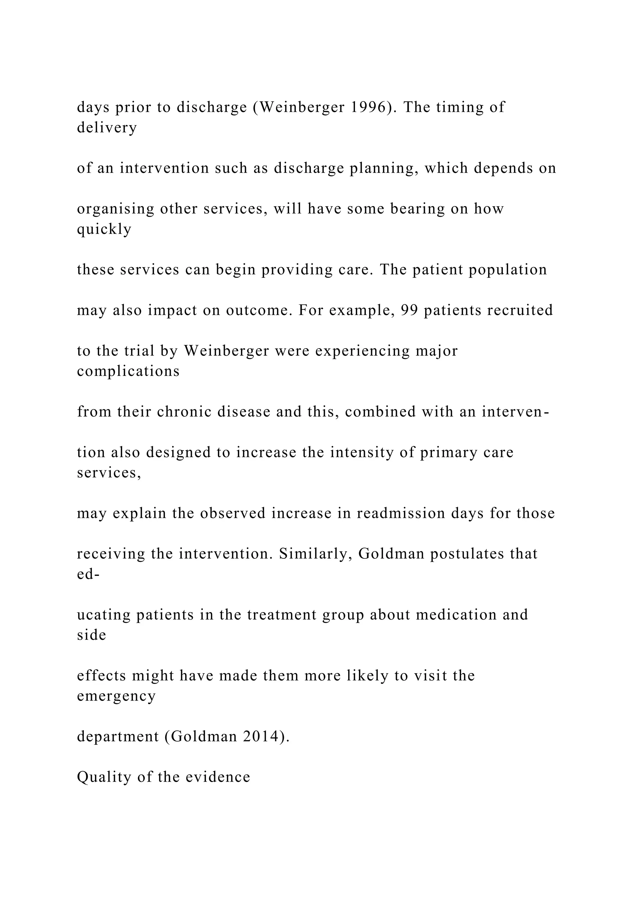 days prior to discharge (Weinberger 1996). The timing of
delivery
of an intervention such as discharge planning, which depends on
organising other services, will have some bearing on how
quickly
these services can begin providing care. The patient population
may also impact on outcome. For example, 99 patients recruited
to the trial by Weinberger were experiencing major
complications
from their chronic disease and this, combined with an interven-
tion also designed to increase the intensity of primary care
services,
may explain the observed increase in readmission days for those
receiving the intervention. Similarly, Goldman postulates that
ed-
ucating patients in the treatment group about medication and
side
effects might have made them more likely to visit the
emergency
department (Goldman 2014).
Quality of the evidence
 