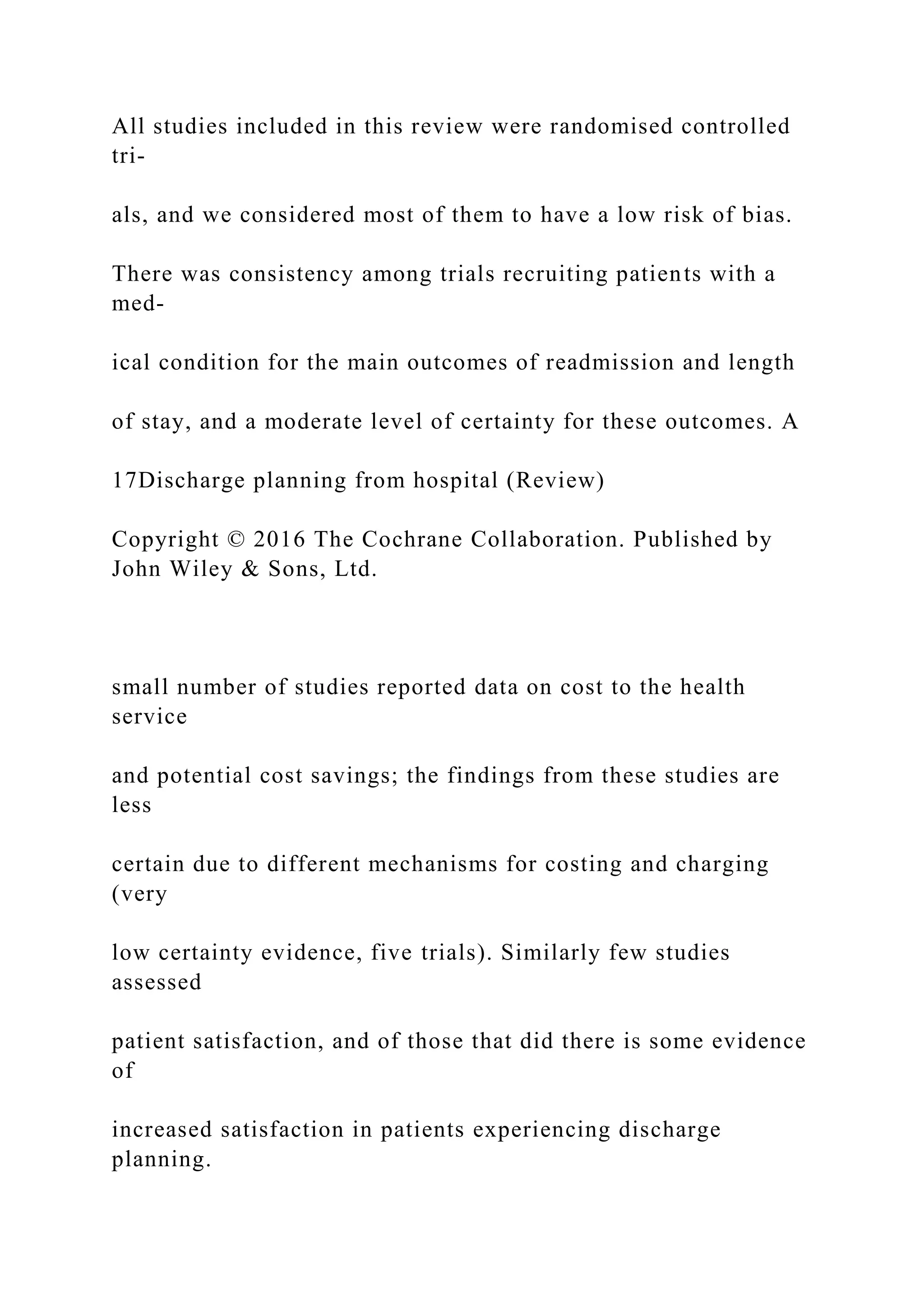 All studies included in this review were randomised controlled
tri-
als, and we considered most of them to have a low risk of bias.
There was consistency among trials recruiting patients with a
med-
ical condition for the main outcomes of readmission and length
of stay, and a moderate level of certainty for these outcomes. A
17Discharge planning from hospital (Review)
Copyright © 2016 The Cochrane Collaboration. Published by
John Wiley & Sons, Ltd.
small number of studies reported data on cost to the health
service
and potential cost savings; the findings from these studies are
less
certain due to different mechanisms for costing and charging
(very
low certainty evidence, five trials). Similarly few studies
assessed
patient satisfaction, and of those that did there is some evidence
of
increased satisfaction in patients experiencing discharge
planning.
 