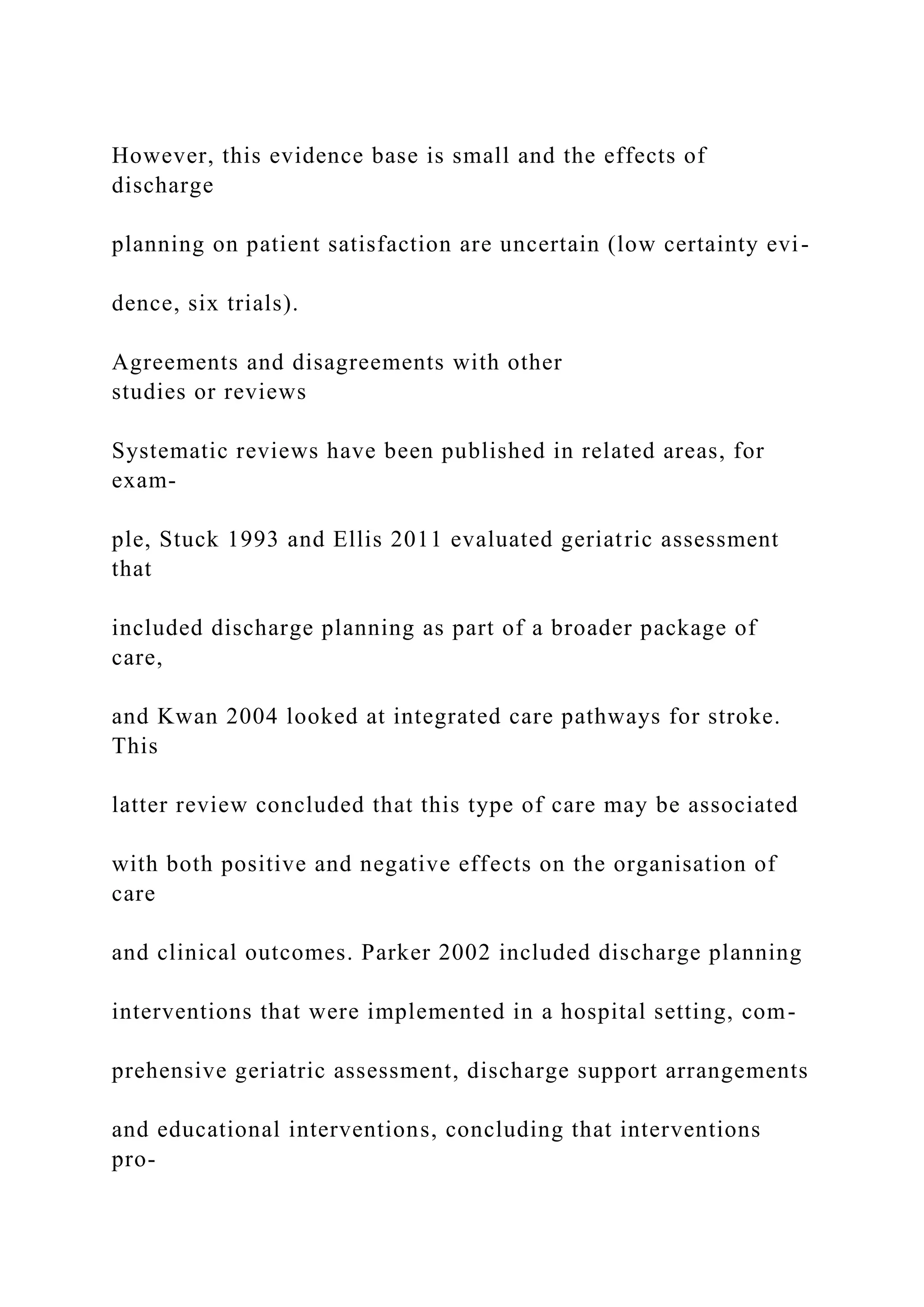 However, this evidence base is small and the effects of
discharge
planning on patient satisfaction are uncertain (low certainty evi-
dence, six trials).
Agreements and disagreements with other
studies or reviews
Systematic reviews have been published in related areas, for
exam-
ple, Stuck 1993 and Ellis 2011 evaluated geriatric assessment
that
included discharge planning as part of a broader package of
care,
and Kwan 2004 looked at integrated care pathways for stroke.
This
latter review concluded that this type of care may be associated
with both positive and negative effects on the organisation of
care
and clinical outcomes. Parker 2002 included discharge planning
interventions that were implemented in a hospital setting, com-
prehensive geriatric assessment, discharge support arrangements
and educational interventions, concluding that interventions
pro-
 